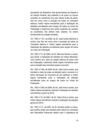 10
presidente da República, dos governadores de Estado e
do Distrito Federal, dos prefeitos e de quem os houver
sucedido ou substituído nos seis meses antes do pleito;
fixa em cinco anos a duração de todos os mandatos
eletivos; institui regras transitórias para a realização de
eleições simultâneas para cargos de todos os níveis da
Federação e determina que serão suplentes de senador
os candidatos não eleitos mais votados, na ordem
decrescente de votação recebida;
31) PEC nº 151, de 2003, do Sr. José Carlos Martinez e
outros, que fixa em cinco anos a duração de todos os
mandatos eletivos e institui regras transitórias para a
realização de eleições simultâneas para cargos de todos
os níveis da Federação;
32) PEC nº 6, de 2003, do Sr. Maurício Rands e outros,
que prevê a realização de eleições em datas diferentes,
num mesmo ano, para os cargos eletivos de cada nível
da Federação, instituindo ainda regras transitórias para
que a duração dos mandatos passe a coincidir;
33) PEC nº 402, de 2005, do Sr. João Lyra e outros, que
transfere a data de todas as eleições para o primeiro e o
último domingos de novembro do ano eleitoral, e institui
regras transitórias para a realização de eleições
simultâneas para os cargos de todos os níveis da
Federação;
34) PEC nº 283, de 2000, do Sr. José Índio e outros, que
institui regras transitórias visando à realização de eleições
coincidentes a partir de 2014;
35) PEC nº 6, de 2007, do Sr. Flávio Dino e outros, que
institui regras transitórias visando à realização de eleições
gerais em 2010;
36) PEC nº 41, de 2007, do Sr. Arnaldo Jardim e outros,
que confere poder aos Estados para reduzir os mandatos
dos Deputados Estaduais eleitos para a legislatura de
 