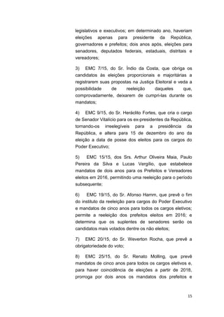 15
legislativos e executivos; em determinado ano, haveriam
eleições apenas para presidente da República,
governadores e prefeitos; dois anos após, eleições para
senadores, deputados federais, estaduais, distritais e
vereadores;
3) EMC 7/15, do Sr. Índio da Costa, que obriga os
candidatos às eleições proporcionais e majoritárias a
registrarem suas propostas na Justiça Eleitoral e veda a
possibilidade de reeleição daqueles que,
comprovadamente, deixarem de cumpri-las durante os
mandatos;
4) EMC 9/15, do Sr. Heráclito Fortes, que cria o cargo
de Senador Vitalício para os ex-presidentes da República,
tornando-os irreelegíveis para a presidência da
República, e altera para 15 de dezembro do ano da
eleição a data de posse dos eleitos para os cargos do
Poder Executivo;
5) EMC 15/15, dos Srs. Arthur Oliveira Maia, Paulo
Pereira da Silva e Lucas Vergílio, que estabelece
mandatos de dois anos para os Prefeitos e Vereadores
eleitos em 2016, permitindo uma reeleição para o período
subsequente;
6) EMC 19/15, do Sr. Afonso Hamm, que prevê o fim
do instituto da reeleição para cargos do Poder Executivo
e mandatos de cinco anos para todos os cargos eletivos;
permite a reeleição dos prefeitos eleitos em 2016; e
determina que os suplentes de senadores serão os
candidatos mais votados dentre os não eleitos;
7) EMC 20/15, do Sr. Weverton Rocha, que prevê a
obrigatoriedade do voto;
8) EMC 25/15, do Sr. Renato Molling, que prevê
mandatos de cinco anos para todos os cargos eletivos e,
para haver coincidência de eleições a partir de 2018,
prorroga por dois anos os mandatos dos prefeitos e
 