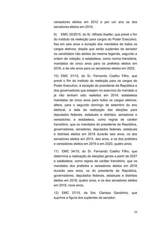 16
vereadores eleitos em 2012 e por um ano os dos
senadores eleitos em 2014;
9) EMC 30/2015, do Sr. Alfredo Kaefer, que prevê o fim
do instituto da reeleição para cargos do Poder Executivo;
fixa em seis anos a duração dos mandatos de todos os
cargos eletivos; dispõe que serão suplentes de senador
os candidatos não eleitos da mesma legenda, segundo a
ordem de votação; e estabelece, como norma transitória,
mandatos de cinco anos para os prefeitos eleitos em
2016, e de oito anos para os senadores eleitos em 2022;
10) EMC 31/15, do Sr. Fernando Coelho Filho, que
prevê o fim do instituto da reeleição para os cargos do
Poder Executivo, à exceção do presidente da República e
dos governadores que estejam no exercício do mandato e
já não tenham sido reeleitos em 2014; estabelece
mandatos de cinco anos para todos os cargos eletivos;
altera, para o segundo domingo de setembro do ano
eleitoral, a data da realização das eleições para
deputados federais, estaduais e distritais, senadores e
vereadores; e estabelece, como regras de caráter
transitório, que os mandatos do presidente da República,
governadores, senadores, deputados federais, estaduais
e distritais eleitos em 2018 durarão seis anos, os dos
senadores eleitos em 2014, dez anos, e os dos prefeitos
e vereadores eleitos em 2016 e em 2020, quatro anos;
11) EMC 34/15, do Sr. Fernando Coelho Filho, que
determina a realização de eleições gerais a partir de 2027
e estabelece, como regras de caráter transitório, que os
mandatos dos prefeitos e vereadores eleitos em 2016
durarão seis anos, os do presidente da República,
governadores, deputados federais, estaduais e distritais
eleitos em 2018, quatro anos, e os dos senadores eleitos
em 2018, nove anos;
12) EMC 37/15, da Sra. Clarissa Garotinho, que
suprime a figura dos suplentes de senador;
 