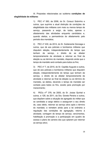18
III. Propostas relacionadas ao subtema condições de
elegibilidade de militares:
1) PEC nº 583, de 2006, do Sr. Corauci Sobrinho e
outros, que suprime a atual distinção de condições de
elegibilidade dos militares com mais ou menos tempo de
serviço, passando a exigir, de todos, apenas o
afastamento das atividades enquanto candidatos e,
quando eleitos, a permanência do afastamento pelo
período dos mandatos;
2) PEC nº 430, de 2014, do Sr. Subtenente Gonzaga e
outros, que dá aos policiais e bombeiros militares que
disputem eleição, independentemente do tempo que
tenham de serviço, o direito de se afastar
temporariamente da atividade e retornar ao final da
eleição ou ao término do mandato, dispondo ainda que o
tempo de mandato será contado para todos os fins;
3) PEC nº 7, de 2015, do Sr. Capitão Augusto e outros,
que dá aos policiais e bombeiros militares que disputem
eleição, independentemente do tempo que tenham de
serviço, o direito de se afastar temporariamente da
atividade e retornar ao final da eleição ou ao término do
mandato, se eleitos, devendo o tempo de mandato ser
contado para todos os fins, exceto para promoção por
merecimento;
4) PECs nºs
378, de 2005, do Sr. Josias Quintal e
outros, e 128, de 2011, da Sra. Gorete Pereira e outros,
que dispõem sobre a situação de agregado do militar que
se candidata a cargo eletivo e asseguram o seu direito
de, caso eleito, retornar ao serviço ativo após o término
do mandato; e remetem ainda para a lei ordinária a
regulação das condições de agregação, retorno à
atividade, contagem de tempo de serviço, vencimentos,
habilitação à promoção e a participação em quadro de
acesso e plano de carreira dos que optarem por retornar
ao serviço ativo;
 