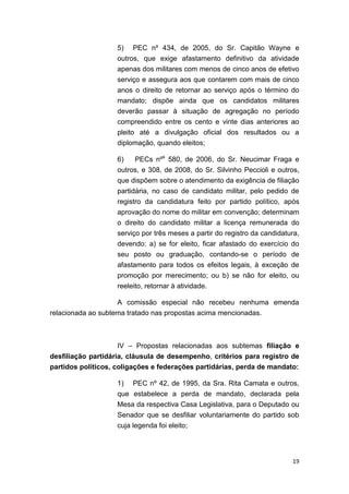 19
5) PEC nº 434, de 2005, do Sr. Capitão Wayne e
outros, que exige afastamento definitivo da atividade
apenas dos militares com menos de cinco anos de efetivo
serviço e assegura aos que contarem com mais de cinco
anos o direito de retornar ao serviço após o término do
mandato; dispõe ainda que os candidatos militares
deverão passar à situação de agregação no período
compreendido entre os cento e vinte dias anteriores ao
pleito até a divulgação oficial dos resultados ou a
diplomação, quando eleitos;
6) PECs nºs
580, de 2006, do Sr. Neucimar Fraga e
outros, e 308, de 2008, do Sr. Silvinho Peccioli e outros,
que dispõem sobre o atendimento da exigência de filiação
partidária, no caso de candidato militar, pelo pedido de
registro da candidatura feito por partido político, após
aprovação do nome do militar em convenção; determinam
o direito do candidato militar a licença remunerada do
serviço por três meses a partir do registro da candidatura,
devendo: a) se for eleito, ficar afastado do exercício do
seu posto ou graduação, contando-se o período de
afastamento para todos os efeitos legais, à exceção de
promoção por merecimento; ou b) se não for eleito, ou
reeleito, retornar à atividade.
A comissão especial não recebeu nenhuma emenda
relacionada ao subtema tratado nas propostas acima mencionadas.
IV – Propostas relacionadas aos subtemas filiação e
desfiliação partidária, cláusula de desempenho, critérios para registro de
partidos políticos, coligações e federações partidárias, perda de mandato:
1) PEC nº 42, de 1995, da Sra. Rita Camata e outros,
que estabelece a perda de mandato, declarada pela
Mesa da respectiva Casa Legislativa, para o Deputado ou
Senador que se desfiliar voluntariamente do partido sob
cuja legenda foi eleito;
 