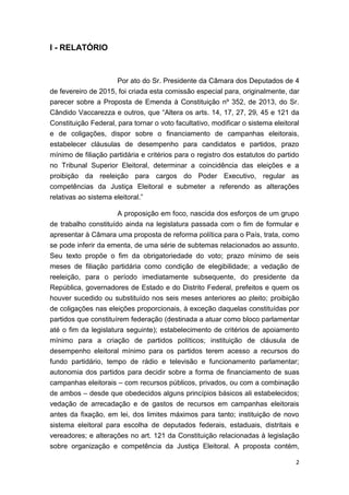 2
I - RELATÓRIO
Por ato do Sr. Presidente da Câmara dos Deputados de 4
de fevereiro de 2015, foi criada esta comissão especial para, originalmente, dar
parecer sobre a Proposta de Emenda à Constituição nº 352, de 2013, do Sr.
Cândido Vaccarezza e outros, que “Altera os arts. 14, 17, 27, 29, 45 e 121 da
Constituição Federal, para tornar o voto facultativo, modificar o sistema eleitoral
e de coligações, dispor sobre o financiamento de campanhas eleitorais,
estabelecer cláusulas de desempenho para candidatos e partidos, prazo
mínimo de filiação partidária e critérios para o registro dos estatutos do partido
no Tribunal Superior Eleitoral, determinar a coincidência das eleições e a
proibição da reeleição para cargos do Poder Executivo, regular as
competências da Justiça Eleitoral e submeter a referendo as alterações
relativas ao sistema eleitoral.”
A proposição em foco, nascida dos esforços de um grupo
de trabalho constituído ainda na legislatura passada com o fim de formular e
apresentar à Câmara uma proposta de reforma política para o País, trata, como
se pode inferir da ementa, de uma série de subtemas relacionados ao assunto.
Seu texto propõe o fim da obrigatoriedade do voto; prazo mínimo de seis
meses de filiação partidária como condição de elegibilidade; a vedação de
reeleição, para o período imediatamente subsequente, do presidente da
República, governadores de Estado e do Distrito Federal, prefeitos e quem os
houver sucedido ou substituído nos seis meses anteriores ao pleito; proibição
de coligações nas eleições proporcionais, à exceção daquelas constituídas por
partidos que constituírem federação (destinada a atuar como bloco parlamentar
até o fim da legislatura seguinte); estabelecimento de critérios de apoiamento
mínimo para a criação de partidos políticos; instituição de cláusula de
desempenho eleitoral mínimo para os partidos terem acesso a recursos do
fundo partidário, tempo de rádio e televisão e funcionamento parlamentar;
autonomia dos partidos para decidir sobre a forma de financiamento de suas
campanhas eleitorais – com recursos públicos, privados, ou com a combinação
de ambos – desde que obedecidos alguns princípios básicos ali estabelecidos;
vedação de arrecadação e de gastos de recursos em campanhas eleitorais
antes da fixação, em lei, dos limites máximos para tanto; instituição de novo
sistema eleitoral para escolha de deputados federais, estaduais, distritais e
vereadores; e alterações no art. 121 da Constituição relacionadas à legislação
sobre organização e competência da Justiça Eleitoral. A proposta contém,
 