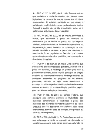 21
9) PEC nº 137, de 1995, do Sr. Hélio Rosas e outros,
que estabelece a perda de mandato nas diversas casas
legislativas de parlamentar que se opuser aos princípios
fundamentais do estatuto partidário ou que deixar o
partido pelo qual foi eleito, a ser declarada pela Justiça
Eleitoral a pedido do partido prejudicado, salvo se o
parlamentar for fundador de novo partido;
10) PEC nº 242, de 2000, do Sr. Mauro Benevides e
outros, que estabelece a perda de mandato do
parlamentar que se desfiliar do partido sob cuja legenda
foi eleito, salvo nos casos de fusão ou incorporação e no
de participação, como fundador, da constituição de novo
partido; estabelece também a perda de mandato do
membro do Poder Legislativo ou Executivo que cometer
grave violação da disciplina partidária, na forma da lei e
do estatuto do partido;
11) PEC nº 4, de 2007, do Sr. Flávio Dino e outros, que
define como ato de infidelidade partidária, punível com a
perda do mandato, a mudança de partido pelo qual o
parlamentar foi eleito, salvo se para participar da criação
de outro, ou se demonstrado que a mudança decorreu de
alterações essenciais no programa ou no estatuto
partidários; ressalva da regra antes mencionada a
mudança ocorrida no período de trinta dias imediatamente
anterior ao término do prazo de filiação partidária exigido
para candidatura à eleição subsequente;
12) PEC nº 182, de 2007, do Senado Federal, que
assegura aos partidos políticos a titularidade dos
mandatos parlamentares e estabelece a perda dos
mandatos dos membros do Poder Legislativo e do Poder
Executivo que se desfiliarem dos partidos pelos quais
forem eleitos, salvo no caso de extinção, incorporação ou
fusão do partido político;
13) PEC nº 306, de 2004, do Sr. Carlos Souza e outros,
que estabelece a perda do mandato de deputado ou
senador que assumir outro cargo, emprego ou função na
 