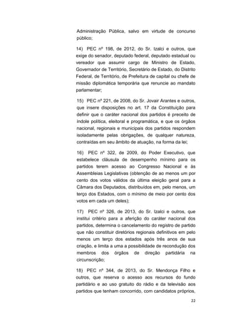 22
Administração Pública, salvo em virtude de concurso
público;
14) PEC nº 198, de 2012, do Sr. Izalci e outros, que
exige do senador, deputado federal, deputado estadual ou
vereador que assumir cargo de Ministro de Estado,
Governador de Território, Secretário de Estado, do Distrito
Federal, de Território, de Prefeitura de capital ou chefe de
missão diplomática temporária que renuncie ao mandato
parlamentar;
15) PEC nº 221, de 2008, do Sr. Jovair Arantes e outros,
que insere disposições no art. 17 da Constituição para
definir que o caráter nacional dos partidos é preceito de
índole política, eleitoral e programática, e que os órgãos
nacional, regionais e municipais dos partidos respondem
isoladamente pelas obrigações, de qualquer natureza,
contraídas em seu âmbito de atuação, na forma da lei;
16) PEC nº 322, de 2009, do Poder Executivo, que
estabelece cláusula de desempenho mínimo para os
partidos terem acesso ao Congresso Nacional e às
Assembleias Legislativas (obtenção de ao menos um por
cento dos votos válidos da última eleição geral para a
Câmara dos Deputados, distribuídos em, pelo menos, um
terço dos Estados, com o mínimo de meio por cento dos
votos em cada um deles);
17) PEC nº 326, de 2013, do Sr. Izalci e outros, que
institui critério para a aferição do caráter nacional dos
partidos, determina o cancelamento do registro de partido
que não constituir diretórios regionais definitivos em pelo
menos um terço dos estados após três anos de sua
criação, e limita a uma a possibilidade de recondução dos
membros dos órgãos de direção partidária na
circunscrição;
18) PEC nº 344, de 2013, do Sr. Mendonça Filho e
outros, que reserva o acesso aos recursos do fundo
partidário e ao uso gratuito do rádio e da televisão aos
partidos que tenham concorrido, com candidatos próprios,
 