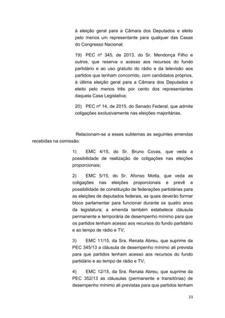 23
à eleição geral para a Câmara dos Deputados e eleito
pelo menos um representante para qualquer das Casas
do Congresso Nacional;
19) PEC nº 345, de 2013, do Sr. Mendonça Filho e
outros, que reserva o acesso aos recursos do fundo
partidário e ao uso gratuito do rádio e da televisão aos
partidos que tenham concorrido, com candidatos próprios,
à última eleição geral para a Câmara dos Deputados e
eleito pelo menos três por cento dos representantes
daquela Casa Legislativa;
20) PEC nº 14, de 2015, do Senado Federal, que admite
coligações exclusivamente nas eleições majoritárias.
Relacionam-se a esses subtemas as seguintes emendas
recebidas na comissão:
1) EMC 4/15, do Sr. Bruno Covas, que veda a
possibilidade de realização de coligações nas eleições
proporcionais;
2) EMC 5/15, do Sr. Afonso Motta, que veda as
coligações nas eleições proporcionais e prevê a
possibilidade de constituição de federações partidárias para
as eleições de deputados federais, as quais deverão formar
bloco parlamentar para funcionar durante os quatro anos
da legislatura; a emenda também estabelece cláusula
permanente e temporária de desempenho mínimo para que
os partidos tenham acesso aos recursos do fundo partidário
e ao tempo de rádio e TV;
3) EMC 11/15, da Sra. Renata Abreu, que suprime da
PEC 345/13 a cláusula de desempenho mínimo ali prevista
para que partidos tenham acesso aos recursos do fundo
partidário e ao tempo de rádio e TV;
4) EMC 12/15, da Sra. Renata Abreu, que suprime da
PEC 352/13 as cláusulas (permanente e transitórias) de
desempenho mínimo ali previstas para que partidos tenham
 