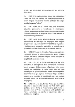 24
acesso aos recursos do fundo partidário e ao tempo de
rádio e TV;
5) EMC 13/15, da Sra. Renata Abreu, que estabelece o
direito de todos os partidos de, independentemente de
terem atingido o quociente eleitoral, participar das vagas
distribuídas pelas “sobras”;
6) EMC 16/15, do Sr. Arthur Maia, que estabelece
cláusulas (permanente e transitórias) de desempenho
mínimo para que os partidos tenham acesso aos recursos
do fundo partidário e ao tempo de rádio e TV e também ao
funcionamento parlamentar;
7) EMC 19/15, do Sr. Weverton Rocha, que veda a
possibilidade de realização de coligações nas eleições
proporcionais e suprime da PEC nº 352/13 os dispositivos
relacionados às federações partidárias e à exigência de
apoiamento mínimo para a criação de partidos políticos;
8) EMC 20/15, do Sr. Weverton Rocha, que suprime o
dispositivo da PEC nº 352/13 destinado a reduzir o prazo
mínimo de filiação partidária exigido como condição de
elegibilidade para seis meses;
9) EMC 23/15, do Sr. Subtenente Gonzaga, que torna
obrigatória a realização de duas convenções partidárias,
sendo uma para deliberar sobre coligações e outra para a
escolha de candidatos, e institui prazo entre as duas
convenções no qual os candidatos podem trocar de partido;
determina ainda que o prazo mínimo de filiação partidária
exigido como condição de elegibilidade deve ser contado
somente depois da convenção destinada à escolha de
coligações;
10) EMC 24/11, da Sra. Renata Abreu, que substitui a
cláusula de desempenho prevista na PEC 352/13 para
partidos terem direito a funcionamento parlamentar e
acesso a rádio e TV e a recursos do fundo partidário por
norma garantidora de condições equânimes todos os
partidos nas eleições;
 