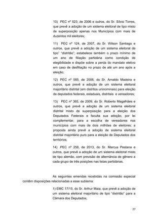 27
10) PEC nº 523, de 2006 e outros, do Sr. Sílvio Torres,
que prevê a adoção de um sistema eleitoral de tipo misto
de superposição apenas nos Municípios com mais de
duzentos mil eleitores;
11) PEC nº 124, de 2007, do Sr. Wilson Santiago e
outros, que prevê a adoção de um sistema eleitoral de
tipo” “distritão”; estabelece também o prazo mínimo de
um ano de filiação partidária como condição de
elegibilidade e dispõe sobre a perda do mandato eletivo
em caso de desfiliação no prazo de até um ano após a
eleição;
12) PEC nº 585, de 2006, do Sr. Arnaldo Madeira e
outros, que prevê a adoção de um sistema eleitoral
majoritário distrital (em distritos uninominais) para eleição
de deputados federais, estaduais, distritais e vereadores;
13) PEC nº 365, de 2009, do Sr. Roberto Magalhães e
outros, que prevê a adoção de um sistema eleitoral
distrital misto de superposição para a eleição dos
Deputados Federais e faculta sua adoção, por lei
complementar, para a escolha de vereadores nos
municípios com mais de dois milhões de eleitores; a
proposta ainda prevê a adoção de sistema eleitoral
distrital majoritário puro para a eleição de Deputados dos
territórios;
14) PEC nº 258, de 2013, do Sr. Marcus Pestana e
outros, que prevê a adoção de um sistema eleitoral misto
de tipo alemão, com previsão de alternância de gênero a
cada grupo de três posições nas listas partidárias.
As seguintes emendas recebidas na comissão especial
contêm disposições relacionadas a esse subtema:
1) EMC 17/15, do Sr. Arthur Maia, que prevê a adoção de
um sistema eleitoral majoritário de tipo “distritão” para a
Câmara dos Deputados;
 