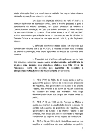 3
ainda, disposição final que condiciona a validade das regras sobre sistema
eleitoral a aprovação em referendo popular.
Em razão da amplitude temática da PEC nº 352/13, o
instituto regimental da apensação atraiu, para o mesmo processo e para a
competência da mesma comissão, 154 outras propostas de emenda à
Constituição em tramitação na Casa que tratam, em maior ou menor medida,
de assuntos similares ou conexos. Entre todas essas, a de nº 182, de 2007,
acabou assumindo a precedência formal no processo por ser de iniciativa do
Senado Federal e se enquadrar na regra do art. 143, II, a, do Regimento
Interno.
O conteúdo resumido de todas essas 154 propostas que
tramitam em conjunto com a de nº 352/13 é relatado a seguir. Para facilidade
de exame e apreciação, elas foram agrupadas por blocos de subtemas afins
tratados.
I. Propostas que envolvem, principalmente, um ou mais
dos seguintes subtemas: regras sobre eleição/reeleição, coincidência de
eleições e/ou duração dos mandatos eletivos nos três níveis da
Federação, forma de escolha dos suplentes de senador; e
obrigatoriedade/facultatividade do alistamento e/ou do voto:
1) PEC nº 99, de 1999, do Sr. Inaldo Leitão e outros,
que permite qualquer número de reeleições do presidente
da República, dos governadores de Estado e do Distrito
Federal, dos prefeitos e de quem os houver substituído
ou sucedido no curso dos mandatos, mas exige
desincompatibilização dos cargos seis meses antes do
pleito;
2) PEC nº 16, de 1999, do Sr. Pompeo de Mattos e
outros, que mantém a possibilidade de uma reeleição, no
período subsequente, do presidente da República, dos
governadores de Estado e do Distrito Federal e dos
prefeitos, mas exige que para se candidatar à reeleição
se licenciem do cargo no ato do registro da candidatura;
3) PEC nº 64, de 1999, do Sr. Iédio Rosa e outros, que
mantém a possibilidade de uma reeleição, no período
 