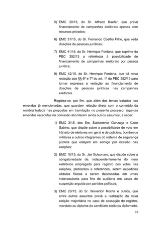 32
5) EMC 30/15, do Sr. Alfredo Kaefer, que prevê
financiamento de campanhas eleitorais apenas com
recursos privados;
6) EMC 31/15, do Sr. Fernando Coelho Filho, que veda
doações de pessoas jurídicas;
7) EMC 41/15, do Sr. Henrique Fontana, que suprime da
PEC 352/13 a referência à possibilidade de
financiamento de campanhas eleitorais por pessoa
jurídica;
8) EMC 42/15, do Sr. Henrique Fontana, que dá nova
redação aos §§ 6º e 7º do art. 1º da PEC 352/13 para
tornar expressa a vedação ao financiamento de
doações de pessoas jurídicas nas campanhas
eleitorais.
Registra-se, por fim, que além dos temas tratados nas
emendas já mencionadas, que guardam relação direta com o conteúdo da
matéria tratada nas propostas em tramitação no presente processo, algumas
emendas recebidas na comissão abordaram ainda outros assuntos, a saber:
1) EMC 3/15, dos Srs. Subtenente Gonzaga e Cabo
Sabino, que dispõe sobre a possibilidade de voto em
trânsito de eleitores em geral e de policiais, bombeiros
militares e outros integrantes do sistema de segurança
pública que estejam em serviço por ocasião das
eleições;
2) EMC 10/15, do Sr. Jair Bolsonaro, que dispõe sobre a
obrigatoriedade de, independentemente do meio
eletrônico empregado para registro dos votos nas
eleições, plebiscitos e referendos, serem expedidas
cédulas físicas a serem depositadas em urnas
indevassáveis para fins de auditoria em casos de
suspeição arguida por partidos políticos;
3) EMC 20/15, do Sr. Weverton Rocha e outros, que
entre outros assuntos prevê a realização de nova
eleição majoritária no caso de cassação do registro,
mandato ou diploma do candidato eleito ou diplomado;
 