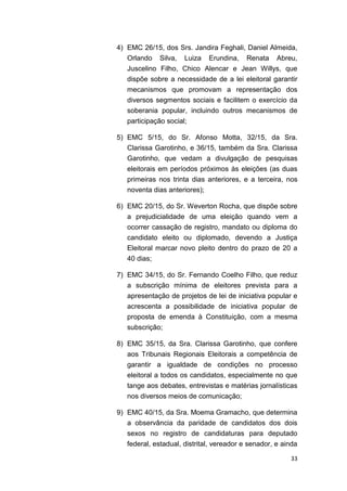 33
4) EMC 26/15, dos Srs. Jandira Feghali, Daniel Almeida,
Orlando Silva, Luiza Erundina, Renata Abreu,
Juscelino Filho, Chico Alencar e Jean Willys, que
dispõe sobre a necessidade de a lei eleitoral garantir
mecanismos que promovam a representação dos
diversos segmentos sociais e facilitem o exercício da
soberania popular, incluindo outros mecanismos de
participação social;
5) EMC 5/15, do Sr. Afonso Motta, 32/15, da Sra.
Clarissa Garotinho, e 36/15, também da Sra. Clarissa
Garotinho, que vedam a divulgação de pesquisas
eleitorais em períodos próximos às eleições (as duas
primeiras nos trinta dias anteriores, e a terceira, nos
noventa dias anteriores);
6) EMC 20/15, do Sr. Weverton Rocha, que dispõe sobre
a prejudicialidade de uma eleição quando vem a
ocorrer cassação de registro, mandato ou diploma do
candidato eleito ou diplomado, devendo a Justiça
Eleitoral marcar novo pleito dentro do prazo de 20 a
40 dias;
7) EMC 34/15, do Sr. Fernando Coelho Filho, que reduz
a subscrição mínima de eleitores prevista para a
apresentação de projetos de lei de iniciativa popular e
acrescenta a possibilidade de iniciativa popular de
proposta de emenda à Constituição, com a mesma
subscrição;
8) EMC 35/15, da Sra. Clarissa Garotinho, que confere
aos Tribunais Regionais Eleitorais a competência de
garantir a igualdade de condições no processo
eleitoral a todos os candidatos, especialmente no que
tange aos debates, entrevistas e matérias jornalísticas
nos diversos meios de comunicação;
9) EMC 40/15, da Sra. Moema Gramacho, que determina
a observância da paridade de candidatos dos dois
sexos no registro de candidaturas para deputado
federal, estadual, distrital, vereador e senador, e ainda
 