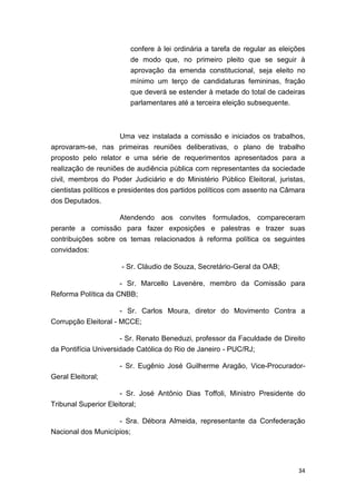34
confere à lei ordinária a tarefa de regular as eleições
de modo que, no primeiro pleito que se seguir à
aprovação da emenda constitucional, seja eleito no
mínimo um terço de candidaturas femininas, fração
que deverá se estender à metade do total de cadeiras
parlamentares até a terceira eleição subsequente.
Uma vez instalada a comissão e iniciados os trabalhos,
aprovaram-se, nas primeiras reuniões deliberativas, o plano de trabalho
proposto pelo relator e uma série de requerimentos apresentados para a
realização de reuniões de audiência pública com representantes da sociedade
civil, membros do Poder Judiciário e do Ministério Público Eleitoral, juristas,
cientistas políticos e presidentes dos partidos políticos com assento na Câmara
dos Deputados.
Atendendo aos convites formulados, compareceram
perante a comissão para fazer exposições e palestras e trazer suas
contribuições sobre os temas relacionados à reforma política os seguintes
convidados:
- Sr. Cláudio de Souza, Secretário-Geral da OAB;
- Sr. Marcello Lavenère, membro da Comissão para
Reforma Política da CNBB;
- Sr. Carlos Moura, diretor do Movimento Contra a
Corrupção Eleitoral - MCCE;
- Sr. Renato Beneduzi, professor da Faculdade de Direito
da Pontifícia Universidade Católica do Rio de Janeiro - PUC/RJ;
- Sr. Eugênio José Guilherme Aragão, Vice-Procurador-
Geral Eleitoral;
- Sr. José Antônio Dias Toffoli, Ministro Presidente do
Tribunal Superior Eleitoral;
- Sra. Débora Almeida, representante da Confederação
Nacional dos Municípios;
 
