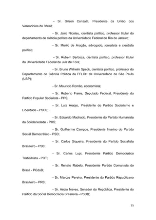 35
- Sr. Gilson Conzatti, Presidente da União dos
Vereadores do Brasil;
- Sr. Jairo Nicolau, cientista político, professor titular do
departamento de ciência política da Universidade Federal do Rio de Janeiro;
- Sr. Murilo de Aragão, advogado, jornalista e cientista
político;
- Sr. Rubem Barboza, cientista político, professor titular
da Universidade Federal de Juiz de Fora;
- Sr. Bruno Wilhelm Speck, cientista político, professor do
Departamento de Ciência Política da FFLCH da Universidade de São Paulo
(USP);
- Sr. Maurício Romão, economista;
- Sr. Roberto Freire, Deputado Federal, Presidente do
Partido Popular Socialista - PPS;
- Sr. Luiz Araújo, Presidente do Partido Socialismo e
Liberdade - PSOL;
- Sr. Eduardo Machado, Presidente do Partido Humanista
da Solidariedade - PHS;
- Sr. Guilherme Campos, Presidente Interino do Partido
Social Democrático - PSD;
- Sr. Carlos Siqueira, Presidente do Partido Socialista
Brasileiro - PSB;
- Sr. Carlos Lupi, Presidente Partido Democrático
Trabalhista - PDT;
- Sr. Renato Rabelo, Presidente Partido Comunista do
Brasil - PCdoB;
- Sr. Marcos Pereira, Presidente do Partido Republicano
Brasileiro - PRB;
- Sr. Aécio Neves, Senador da República, Presidente do
Partido da Social Democracia Brasileira - PSDB;
 