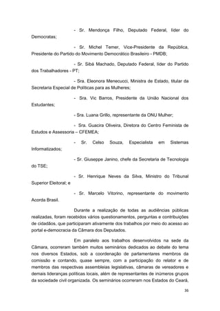 36
- Sr. Mendonça Filho, Deputado Federal, líder do
Democratas;
- Sr. Michel Temer, Vice-Presidente da República,
Presidente do Partido do Movimento Democrático Brasileiro - PMDB;
- Sr. Sibá Machado, Deputado Federal, líder do Partido
dos Trabalhadores - PT;
- Sra. Eleonora Menecucci, Ministra de Estado, titular da
Secretaria Especial de Políticas para as Mulheres;
- Sra. Vic Barros, Presidente da União Nacional dos
Estudantes;
- Sra. Luana Grillo, representante da ONU Mulher;
- Sra. Guacira Oliveira, Diretora do Centro Feminista de
Estudos e Assessoria – CFEMEA;
- Sr. Celso Souza, Especialista em Sistemas
Informatizados;
- Sr. Giuseppe Janino, chefe da Secretaria de Tecnologia
do TSE;
- Sr. Henrique Neves da Silva, Ministro do Tribunal
Superior Eleitoral; e
- Sr. Marcelo Vitorino, representante do movimento
Acorda Brasil.
Durante a realização de todas as audiências públicas
realizadas, foram recebidos vários questionamentos, perguntas e contribuições
de cidadãos, que participaram ativamente dos trabalhos por meio do acesso ao
portal e-democracia da Câmara dos Deputados.
Em paralelo aos trabalhos desenvolvidos na sede da
Câmara, ocorreram também muitos seminários dedicados ao debate do tema
nos diversos Estados, sob a coordenação de parlamentares membros da
comissão e contando, quase sempre, com a participação do relator e de
membros das respectivas assembleias legislativas, câmaras de vereadores e
demais lideranças políticas locais, além de representantes de inúmeros grupos
da sociedade civil organizada. Os seminários ocorreram nos Estados do Ceará,
 