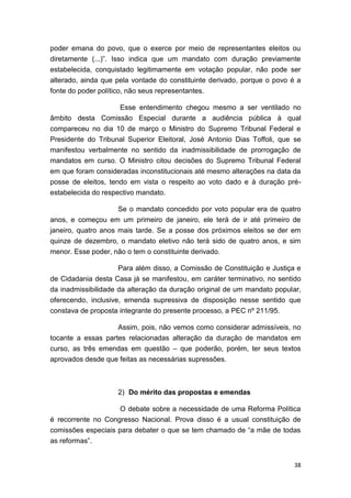 38
poder emana do povo, que o exerce por meio de representantes eleitos ou
diretamente (...)”. Isso indica que um mandato com duração previamente
estabelecida, conquistado legitimamente em votação popular, não pode ser
alterado, ainda que pela vontade do constituinte derivado, porque o povo é a
fonte do poder político, não seus representantes.
Esse entendimento chegou mesmo a ser ventilado no
âmbito desta Comissão Especial durante a audiência pública à qual
compareceu no dia 10 de março o Ministro do Supremo Tribunal Federal e
Presidente do Tribunal Superior Eleitoral, José Antonio Dias Toffoli, que se
manifestou verbalmente no sentido da inadmissibilidade de prorrogação de
mandatos em curso. O Ministro citou decisões do Supremo Tribunal Federal
em que foram consideradas inconstitucionais até mesmo alterações na data da
posse de eleitos, tendo em vista o respeito ao voto dado e à duração pré-
estabelecida do respectivo mandato.
Se o mandato concedido por voto popular era de quatro
anos, e começou em um primeiro de janeiro, ele terá de ir até primeiro de
janeiro, quatro anos mais tarde. Se a posse dos próximos eleitos se der em
quinze de dezembro, o mandato eletivo não terá sido de quatro anos, e sim
menor. Esse poder, não o tem o constituinte derivado.
Para além disso, a Comissão de Constituição e Justiça e
de Cidadania desta Casa já se manifestou, em caráter terminativo, no sentido
da inadmissibilidade da alteração da duração original de um mandato popular,
oferecendo, inclusive, emenda supressiva de disposição nesse sentido que
constava de proposta integrante do presente processo, a PEC nº 211/95.
Assim, pois, não vemos como considerar admissíveis, no
tocante a essas partes relacionadas alteração da duração de mandatos em
curso, as três emendas em questão – que poderão, porém, ter seus textos
aprovados desde que feitas as necessárias supressões.
2) Do mérito das propostas e emendas
O debate sobre a necessidade de uma Reforma Política
é recorrente no Congresso Nacional. Prova disso é a usual constituição de
comissões especiais para debater o que se tem chamado de “a mãe de todas
as reformas”.
 