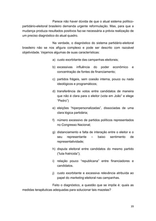 39
Parece não haver dúvida de que o atual sistema político-
partidário-eleitoral brasileiro demanda urgente reformulação. Mas, para que a
mudança produza resultados positivos faz-se necessária a prévia realização de
um preciso diagnóstico do atual quadro.
Na verdade, o diagnóstico do sistema partidário-eleitoral
brasileiro não se nos afigura complexo e pode ser descrito com razoável
objetividade. Vejamos algumas de suas características:
a) custo exorbitante das campanhas eleitorais;
b) excessivas influência do poder econômico e
concentração de fontes de financiamento;
c) partidos frágeis, sem coesão interna, pouco ou nada
ideológicos e programáticos;
d) transferência de votos entre candidatos de maneira
que não é clara para o eleitor (vota em João” e elege
“Pedro”)
e) eleições “hiperpersonalizadas”, dissociadas de uma
clara lógica partidária;
f) número excessivo de partidos políticos representados
no Congresso Nacional;
g) distanciamento e falta de interação entre o eleitor e o
seu representante – baixo sentimento de
representatividade;
h) disputa eleitoral entre candidatos do mesmo partido
(“luta fratricida”);
i) relação pouco “republicana” entre financiadores e
candidatos.
j) custo exorbitante e excessiva relevância atribuída ao
papel do marketing eleitoral nas campanhas.
Feito o diagnóstico, a questão que se impõe é: quais as
medidas terapêuticas adequadas para solucionar tais mazelas?
 