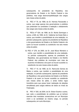 4
subsequente, do presidente da República, dos
governadores de Estado e do Distrito Federal e dos
prefeitos, mas exige desincompatibilização dos cargos
seis meses antes do pleito;
4) PEC nº 75, de 1999, do Sr. Hermes Parcianello e
outros, que exige apenas dos governadores e prefeitos
que pretendam se candidatar à reeleição o afastamento
dos cargos seis meses antes do pleito;
5) PECs nºs
624, de 1998, do Sr. Murilo Domingos e
outros, e 628, de 1998, do Sr. Valdemar da Costa Neto e
outros, que mantêm a possibilidade de uma reeleição, no
período subsequente, apenas do presidente da República
e dos governadores de Estado e do Distrito Federal e de
quem os houver sucedido ou substituído nos seis meses
antes do pleito;
6) PEC nº 279, de 2000, do Sr. José Múcio Monteiro e
outros, que mantêm a possibilidade de uma reeleição,
no período subsequente, apenas do presidente da
República, dos governadores de Estado e do Distrito
Federal, dos prefeitos de municípios com mais de
duzentos mil eleitores e de quem os houver sucedido ou
substituído nos seis meses antes do pleito;
7) PEC nº 10, de 1999, do Sr. Raimundo Gomes de
Matos e outros, que mantém a possibilidade de uma
reeleição, no período subsequente, apenas do presidente
da República e dos governadores de Estado e do Distrito
Federal e de quem os houver sucedido ou substituído
seis meses antes do pleito, e ainda institui regra
transitória para que possa haver realização de eleições
simultâneas para cargos eletivos de todos os níveis da
Federação;
8) PEC nº 262, de 2004, do Sr. Edson Duarte e outros,
que veda a possibilidade de prefeitos que já tenham
exercido dois mandatos consecutivos em um Município
virem a se candidatar ao mesmo cargo, no período
subsequente, em outro Município;
 