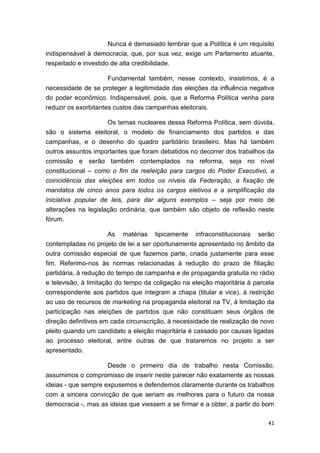 41
Nunca é demasiado lembrar que a Política é um requisito
indispensável à democracia, que, por sua vez, exige um Parlamento atuante,
respeitado e investido de alta credibilidade.
Fundamental também, nesse contexto, insistimos, é a
necessidade de se proteger a legitimidade das eleições da influência negativa
do poder econômico. Indispensável, pois, que a Reforma Política venha para
reduzir os exorbitantes custos das campanhas eleitorais.
Os temas nucleares dessa Reforma Política, sem dúvida,
são o sistema eleitoral, o modelo de financiamento dos partidos e das
campanhas, e o desenho do quadro partidário brasileiro. Mas há também
outros assuntos importantes que foram debatidos no decorrer dos trabalhos da
comissão e serão também contemplados na reforma, seja no nível
constitucional – como o fim da reeleição para cargos do Poder Executivo, a
coincidência das eleições em todos os níveis da Federação, a fixação de
mandatos de cinco anos para todos os cargos eletivos e a simplificação da
iniciativa popular de leis, para dar alguns exemplos – seja por meio de
alterações na legislação ordinária, que também são objeto de reflexão neste
fórum.
As matérias tipicamente infraconstitucionais serão
contempladas no projeto de lei a ser oportunamente apresentado no âmbito da
outra comissão especial de que fazemos parte, criada justamente para esse
fim. Referimo-nos às normas relacionadas à redução do prazo de filiação
partidária, à redução do tempo de campanha e de propaganda gratuita no rádio
e televisão, à limitação do tempo da coligação na eleição majoritária à parcela
correspondente aos partidos que integram a chapa (titular e vice), à restrição
ao uso de recursos de marketing na propaganda eleitoral na TV, à limitação da
participação nas eleições de partidos que não constituam seus órgãos de
direção definitivos em cada circunscrição, à necessidade de realização de novo
pleito quando um candidato a eleição majoritária é cassado por causas ligadas
ao processo eleitoral, entre outras de que trataremos no projeto a ser
apresentado.
Desde o primeiro dia de trabalho nesta Comissão,
assumimos o compromisso de inserir neste parecer não exatamente as nossas
ideias - que sempre expusemos e defendemos claramente durante os trabalhos
com a sincera convicção de que seriam as melhores para o futuro da nossa
democracia -, mas as ideias que viessem a se firmar e a obter, a partir do bom
 