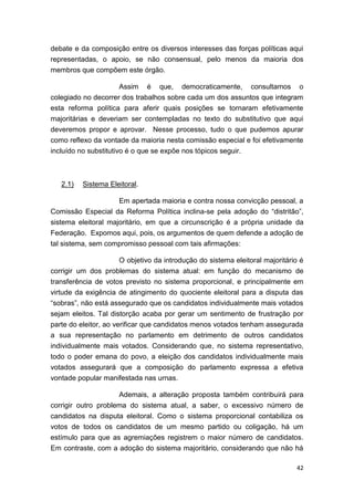 42
debate e da composição entre os diversos interesses das forças políticas aqui
representadas, o apoio, se não consensual, pelo menos da maioria dos
membros que compõem este órgão.
Assim é que, democraticamente, consultamos o
colegiado no decorrer dos trabalhos sobre cada um dos assuntos que integram
esta reforma política para aferir quais posições se tornaram efetivamente
majoritárias e deveriam ser contempladas no texto do substitutivo que aqui
deveremos propor e aprovar. Nesse processo, tudo o que pudemos apurar
como reflexo da vontade da maioria nesta comissão especial e foi efetivamente
incluído no substitutivo é o que se expõe nos tópicos seguir.
2.1) Sistema Eleitoral.
Em apertada maioria e contra nossa convicção pessoal, a
Comissão Especial da Reforma Política inclina-se pela adoção do “distritão”,
sistema eleitoral majoritário, em que a circunscrição é a própria unidade da
Federação. Expomos aqui, pois, os argumentos de quem defende a adoção de
tal sistema, sem compromisso pessoal com tais afirmações:
O objetivo da introdução do sistema eleitoral majoritário é
corrigir um dos problemas do sistema atual: em função do mecanismo de
transferência de votos previsto no sistema proporcional, e principalmente em
virtude da exigência de atingimento do quociente eleitoral para a disputa das
“sobras”, não está assegurado que os candidatos individualmente mais votados
sejam eleitos. Tal distorção acaba por gerar um sentimento de frustração por
parte do eleitor, ao verificar que candidatos menos votados tenham assegurada
a sua representação no parlamento em detrimento de outros candidatos
individualmente mais votados. Considerando que, no sistema representativo,
todo o poder emana do povo, a eleição dos candidatos individualmente mais
votados assegurará que a composição do parlamento expressa a efetiva
vontade popular manifestada nas urnas.
Ademais, a alteração proposta também contribuirá para
corrigir outro problema do sistema atual, a saber, o excessivo número de
candidatos na disputa eleitoral. Como o sistema proporcional contabiliza os
votos de todos os candidatos de um mesmo partido ou coligação, há um
estímulo para que as agremiações registrem o maior número de candidatos.
Em contraste, com a adoção do sistema majoritário, considerando que não há
 