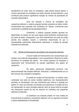 43
transferência de votos entre os candidatos, cada partido deverá estimar o
número aproximado de candidatos que terão chances de êxito eleitoral, o que
contribuirá para produzir significativa redução do número de postulantes ao
mandato representativo.
Uma vez reduzido o número de candidatos nas
campanhas eleitorais, o sistema proposto também propiciará ao eleitor melhor
conhecimento das propostas dos candidatos em disputa, contribuindo para
incrementar a qualidade da representação política.
Finalmente, o sistema proposto também ganhará em
legitimidade na medida em que suas regras serão facilmente compreensíveis
por parte do eleitor. Assegurado o seu fácil entendimento por parte de ampla
parcela dos cidadãos, haverá o sentimento disseminado de que a
representação parlamentar efetivamente expressará a vontade da parcela
majoritária do eleitorado.
2.2) Modelo de financiamento de partidos e de campanhas eleitorais.
O atual modelo de financiamento tem características que
revelam uma profunda desigualdade e uma inquestionável influência do poder
econômico no resultado dos pleitos. Um número pequeno de empresas é
responsável pelo financiamento de parcela significativa dos gastos de
campanha.
De plano, parece-nos indispensável promover uma
desconcentração das doações eleitorais. Para tanto, o estabelecimento de um
teto nominal, fixo e absoluto é obrigatório.
A revisão do modelo de financiamento, no entanto, deve
contemplar uma série de outras medidas sistêmicas, não necessariamente
previstas na Constituição, mas que contribuirão para diminuir a pressão por
gastos. É o caso, por exemplo, da redução que proporemos, no projeto de lei a
ser apresentado na outra comissão especial, tanto do tempo total de duração
das campanhas quanto do uso de recursos de marketing nos programas
eleitorais na televisão.
O substitutivo ora anexado propõe um novo modelo de
financiamento de partidos e campanhas eleitorais com os seguintes princípios
e regras estabelecidas na Constituição:
 