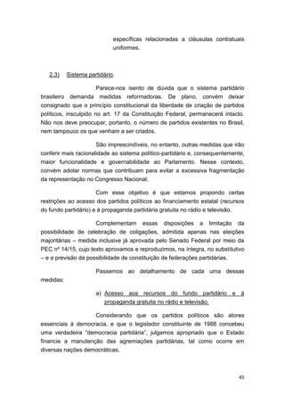 45
específicas relacionadas a cláusulas contratuais
uniformes.
2.3) Sistema partidário.
Parece-nos isento de dúvida que o sistema partidário
brasileiro demanda medidas reformadoras. De plano, convém deixar
consignado que o princípio constitucional da liberdade de criação de partidos
políticos, insculpido no art. 17 da Constituição Federal, permanecerá intacto.
Não nos deve preocupar, portanto, o número de partidos existentes no Brasil,
nem tampouco os que venham a ser criados.
São imprescindíveis, no entanto, outras medidas que irão
conferir mais racionalidade ao sistema político-partidário e, consequentemente,
maior funcionalidade e governabilidade ao Parlamento. Nesse contexto,
convém adotar normas que contribuam para evitar a excessiva fragmentação
da representação no Congresso Nacional.
Com esse objetivo é que estamos propondo certas
restrições ao acesso dos partidos políticos ao financiamento estatal (recursos
do fundo partidário) e à propaganda partidária gratuita no rádio e televisão.
Complementam essas disposições a limitação da
possibilidade de celebração de coligações, admitida apenas nas eleições
majoritárias – medida inclusive já aprovada pelo Senado Federal por meio da
PEC nº 14/15, cujo texto aprovamos e reproduzimos, na íntegra, no substitutivo
– e a previsão da possibilidade de constituição de federações partidárias.
Passemos ao detalhamento de cada uma dessas
medidas:
a) Acesso aos recursos do fundo partidário e à
propaganda gratuita no rádio e televisão.
Considerando que os partidos políticos são atores
essenciais à democracia, e que o legislador constituinte de 1988 concebeu
uma verdadeira “democracia partidária”, julgamos apropriado que o Estado
financie a manutenção das agremiações partidárias, tal como ocorre em
diversas nações democráticas.
 