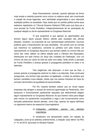 46
Esse financiamento, contudo, quando aplicado da forma
mais ampla e irrestrita possível como ocorre no sistema atual, tem incentivado
a criação de novas legendas, sem identidade programática e sem relevante
aceitação política na sociedade. Hoje, basta que um partido político tenha seus
estatutos registrados no Tribunal Superior Eleitoral (TSE) para que faça jus a
uma parcela do Fundo Partidário, independentemente de ter participado de
qualquer eleição ou de ter representante no Congresso Nacional.
O que propomos é que apenas as agremiações que
tenham algum apoio popular efetivo, aferido pelo resultado das últimas
eleições, recebam, na proporção de sua representação parlamentar, recursos
públicos para o financiamento de suas atividades. De acordo com as normas
que inserimos no substitutivo, somente os partidos com pelo menos um
representante no Congresso Nacional e que tenham obtido no mínimo três por
cento dos votos válidos na última eleição para a Câmara dos Deputados,
distribuídos em pelo menos um terço das unidades da Federação, com um
mínimo de dois por cento do total de cada uma delas, terão direito a parcelas
do Fundo Partidário e acesso gratuito à propaganda partidária no rádio e na
televisão.
Tais exigências não alcançam, é bom que se frise, o
acesso gratuito à propaganda eleitoral no rádio e na televisão. Este continuará
assegurado, nos termos hoje previstos na legislação, a todos os partidos que
tenham candidato numa eleição, direito que nos parece intocável em face do
princípio democrático da igualdade de oportunidades.
Por fim, importa também aclarar que as novas regras
propostas não atingem o acesso de nenhuma agremiação ao Parlamento, nem
tampouco o funcionamento parlamentar daquelas que efetivamente elegem
algum representante no Congresso Nacional. As que tiverem votos para eleger
pelo menos um parlamentar conquistarão a vaga e seu funcionamento como
bancada parlamentar deverá atender, como hoje, apenas às regras definidas
no regimento interno da respectiva Casa legislativa.
b) Coligações partidárias apenas nas eleições
majoritárias.
O substitutivo ora apresentado adota, em relação às
coligações, como já se adiantou anteriormente, a redação “ipsis litteris” da PEC
nº 14, de 2015, aprovada no Senado Federal.
 
