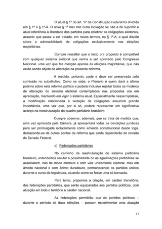 47
O atual § 1º do art. 17 da Constituição Federal foi dividido
em § 1º e § 1º-A. O novo § 1º não traz outra inovação se não a de suprimir a
atual referência à liberdade dos partidos para celebrar as coligações eleitorais,
assunto que passa a ser tratado, em novos termos, no § 1º-A, o qual dispõe
sobre a admissibilidade de coligações exclusivamente nas eleições
majoritárias.
Cumpre ressaltar que o texto ora proposto é compatível
com qualquer sistema eleitoral que venha a ser aprovado pelo Congresso
Nacional, uma vez que faz menção apenas às eleições majoritárias, que não
estão sendo objeto de alteração na presente reforma.
A medida, portanto, pode e deve ser preservada pela
comissão no substitutivo. Como se sabe, o Plenário é quem dará a última
palavra sobre esta reforma política e poderá inclusive rejeitar todos os modelos
de alteração do sistema eleitoral contemplados nas propostas ora em
apreciação, mantendo em vigor o sistema atual. Especialmente nessa hipótese,
a modificação relacionada à vedação de coligações assumirá grande
importância, uma vez que, por si só, poderá representar um significativo
avanço na reestruturação do quadro partidário brasileiro.
Cumpre observar, ademais, que se trata de medida que,
uma vez aprovada pela Câmara, já apresentará todas as condições jurídicas
para ser promulgada isoladamente como emenda constitucional desde logo,
destacando-se de outros pontos da reforma que ainda dependerão de revisão
do Senado Federal.
c) Federações partidárias
No caminho da reestruturação do sistema partidário
brasileiro, entendemos salutar a possibilidade de as agremiações partidárias se
associarem, não de modo efêmero e com viés unicamente eleitoral, mas em
âmbito nacional e com ânimo duradouro, permanecendo os partidos unidos
durante o curso da legislatura, atuando como se fosse uma só bancada.
Para tanto, propomos a criação, em caráter transitório,
das federações partidárias, que serão equiparadas aos partidos políticos, com
atuação em todo o território e caráter nacional.
As federações permitirão que os partidos políticos –
durante o período de duas eleições – possam experimentar uma atuação
 