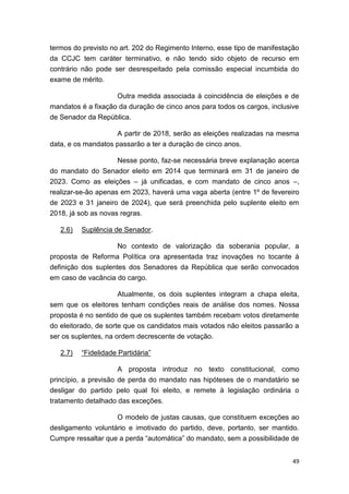 49
termos do previsto no art. 202 do Regimento Interno, esse tipo de manifestação
da CCJC tem caráter terminativo, e não tendo sido objeto de recurso em
contrário não pode ser desrespeitado pela comissão especial incumbida do
exame de mérito.
Outra medida associada à coincidência de eleições e de
mandatos é a fixação da duração de cinco anos para todos os cargos, inclusive
de Senador da República.
A partir de 2018, serão as eleições realizadas na mesma
data, e os mandatos passarão a ter a duração de cinco anos.
Nesse ponto, faz-se necessária breve explanação acerca
do mandato do Senador eleito em 2014 que terminará em 31 de janeiro de
2023. Como as eleições – já unificadas, e com mandato de cinco anos –,
realizar-se-ão apenas em 2023, haverá uma vaga aberta (entre 1º de fevereiro
de 2023 e 31 janeiro de 2024), que será preenchida pelo suplente eleito em
2018, já sob as novas regras.
2.6) Suplência de Senador.
No contexto de valorização da soberania popular, a
proposta de Reforma Política ora apresentada traz inovações no tocante à
definição dos suplentes dos Senadores da República que serão convocados
em caso de vacância do cargo.
Atualmente, os dois suplentes integram a chapa eleita,
sem que os eleitores tenham condições reais de análise dos nomes. Nossa
proposta é no sentido de que os suplentes também recebam votos diretamente
do eleitorado, de sorte que os candidatos mais votados não eleitos passarão a
ser os suplentes, na ordem decrescente de votação.
2.7) “Fidelidade Partidária”
A proposta introduz no texto constitucional, como
princípio, a previsão de perda do mandato nas hipóteses de o mandatário se
desligar do partido pelo qual foi eleito, e remete à legislação ordinária o
tratamento detalhado das exceções.
O modelo de justas causas, que constituem exceções ao
desligamento voluntário e imotivado do partido, deve, portanto, ser mantido.
Cumpre ressaltar que a perda “automática” do mandato, sem a possibilidade de
 