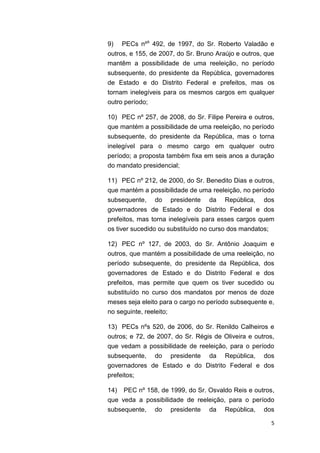 5
9) PECs nºs
492, de 1997, do Sr. Roberto Valadão e
outros, e 155, de 2007, do Sr. Bruno Araújo e outros, que
mantêm a possibilidade de uma reeleição, no período
subsequente, do presidente da República, governadores
de Estado e do Distrito Federal e prefeitos, mas os
tornam inelegíveis para os mesmos cargos em qualquer
outro período;
10) PEC nº 257, de 2008, do Sr. Filipe Pereira e outros,
que mantém a possibilidade de uma reeleição, no período
subsequente, do presidente da República, mas o torna
inelegível para o mesmo cargo em qualquer outro
período; a proposta também fixa em seis anos a duração
do mandato presidencial;
11) PEC nº 212, de 2000, do Sr. Benedito Dias e outros,
que mantém a possibilidade de uma reeleição, no período
subsequente, do presidente da República, dos
governadores de Estado e do Distrito Federal e dos
prefeitos, mas torna inelegíveis para esses cargos quem
os tiver sucedido ou substituído no curso dos mandatos;
12) PEC nº 127, de 2003, do Sr. Antônio Joaquim e
outros, que mantém a possibilidade de uma reeleição, no
período subsequente, do presidente da República, dos
governadores de Estado e do Distrito Federal e dos
prefeitos, mas permite que quem os tiver sucedido ou
substituído no curso dos mandatos por menos de doze
meses seja eleito para o cargo no período subsequente e,
no seguinte, reeleito;
13) PECs nºs 520, de 2006, do Sr. Renildo Calheiros e
outros; e 72, de 2007, do Sr. Régis de Oliveira e outros,
que vedam a possibilidade de reeleição, para o período
subsequente, do presidente da República, dos
governadores de Estado e do Distrito Federal e dos
prefeitos;
14) PEC nº 158, de 1999, do Sr. Osvaldo Reis e outros,
que veda a possibilidade de reeleição, para o período
subsequente, do presidente da República, dos
 