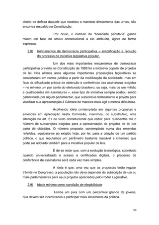 50
direito de defesa daquele que recebeu o mandato diretamente das urnas, não
encontra respaldo na Constituição.
Por óbvio, o instituto da “fidelidade partidária” ganha
relevo em face do status constitucional a ele atribuído, agora de forma
expressa.
2.8) Instrumentos de democracia participativa – simplificação e redução
do processo de iniciativa legislativa popular.
Um dos mais importantes mecanismos de democracia
participativa previsto na Constituição de 1988 foi a iniciativa popular de projetos
de lei. Nos últimos anos algumas importantes proposições legislativas se
converteram em norma jurídica a partir da mobilização da sociedade, mas em
face da dificuldade prática de obtenção e conferência das assinaturas exigidas
– no mínimo um por cento do eleitorado brasileiro, ou seja, mais de um milhão
e quatrocentas mil assinaturas –, esse tipo de iniciativa sempre acabou sendo
patrocinada por algum parlamentar, que subscrevia formalmente o projeto para
viabilizar sua apresentação à Câmara de maneira mais ágil e menos dificultosa.
Acolhendo ideia contemplada em algumas propostas e
emendas em apreciação nesta Comissão, inserimos, no substitutivo, uma
alteração no art. 61 do texto constitucional que reduz para quinhentos mil o
número de subscrições exigidas para a apresentação de projetos de lei por
parte de cidadãos. O número proposto, contemplado numa das emendas
referidas, equipara-se ao exigido hoje, por lei, para a criação de um partido
político, o que reputamos um parâmetro bastante razoável e criterioso que
pode ser adotado também para a iniciativa popular de leis.
É de se notar que, com a evolução tecnológica, sobretudo
quando universalizado o acesso a certificados digitais, o processo de
conferência de assinaturas será cada vez mais simples.
A ideia é que, uma vez que as propostas terão regular
trâmite no Congresso, a população não deva depender da subscrição de um ou
mais parlamentares para seus projetos apreciados pelo Poder Legislativo.
2.9) Idade mínima como condição de elegibilidade
Temos um país com um percentual grande de jovens,
que devem ser incentivados a participar mais ativamente da política.
 