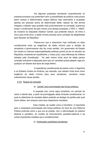 51
Há algumas propostas tramitando conjuntamente no
presente processo que pretendem abrir a possibilidade de políticos mais jovens
terem acesso a determinados cargos eletivos hoje reservados à ocupação
apenas por pessoas acima de determinada idade. Apesar de não termos
chegado a debater essa questão mais profundamente na comissão, queremos
propor o acolhimento de pelo menos uma dessas propostas, a PEC n. 199/07,
de iniciativa do Deputado Gladson Cameli, que pretende reduzir, de trinta e
cinco para trinta anos, a idade mínima prevista como condição de elegibilidade
para Senador da República.
Parece-nos que a dissintonia hoje verificada no texto
constitucional entre as exigências de idade mínima para a eleição de
senadores e governadores não faz muito sentido. Um governador de Estado
tem tantas ou maiores responsabilidades políticas quanto as de um senador da
República, revelando-se injustificável, a nosso juízo, essa diferença de critérios
adotada pela Constituição. Ter pelo menos trinta anos de idade parece
condição suficiente e adequada para que um candidato possa pleitear vaga em
qualquer um desses dois tipos de cargo eletivo.
A experiência constitucional de países como a Argentina
e os Estados Unidos da América, por exemplo, que adotam trinta anos como
exigência de idade mínima para seus senadores, corrobora nosso
entendimento nesse sentido.
2.10) Regras de transição
a) “Janela” para acomodação das forças políticas.
A proposta traz, como regra transitória, um período de
cento e oitenta dias, a partir da promulgação desta Emenda constitucional, no
qual os detentores de mandato eletivo poderão se desligar do partido pelo qual
foram eleitos, sem prejuízo para seus respectivos mandatos.
Essa medida, de caráter único e transitório, é importante
para a necessária acomodação das forças políticas em face de uma Reforma
Política profunda como a que ora se propõe, com a reformulação do sistema
eleitoral e partidário, do modelo de financiamento partidário-eleitoral e de
outras importantes medidas que a complementam.
b) Federações partidárias transitórias
 