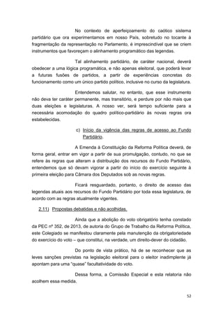 52
No contexto de aperfeiçoamento do caótico sistema
partidário que ora experimentamos em nosso País, sobretudo no tocante à
fragmentação da representação no Parlamento, é imprescindível que se criem
instrumentos que favoreçam o alinhamento programático das legendas.
Tal alinhamento partidário, de caráter nacional, deverá
obedecer a uma lógica programática, e não apenas eleitoral, que poderá levar
a futuras fusões de partidos, a partir de experiências concretas do
funcionamento como um único partido político, inclusive no curso da legislatura.
Entendemos salutar, no entanto, que esse instrumento
não deva ter caráter permanente, mas transitório, e perdure por não mais que
duas eleições e legislaturas. A nosso ver, será tempo suficiente para a
necessária acomodação do quadro político-partidário às novas regras ora
estabelecidas.
c) Início da vigência das regras de acesso ao Fundo
Partidário.
A Emenda à Constituição da Reforma Política deverá, de
forma geral, entrar em vigor a partir de sua promulgação, contudo, no que se
refere às regras que alteram a distribuição dos recursos do Fundo Partidário,
entendemos que só devam vigorar a partir do início do exercício seguinte à
primeira eleição para Câmara dos Deputados sob as novas regras.
Ficará resguardado, portanto, o direito de acesso das
legendas atuais aos recursos do Fundo Partidário por toda essa legislatura, de
acordo com as regras atualmente vigentes.
2.11) Propostas debatidas e não acolhidas.
Ainda que a abolição do voto obrigatório tenha constado
da PEC nº 352, de 2013, de autoria do Grupo de Trabalho da Reforma Política,
este Colegiado se manifestou claramente pela manutenção da obrigatoriedade
do exercício do voto – que constitui, na verdade, um direito-dever do cidadão.
Do ponto de vista prático, há de se reconhecer que as
leves sanções previstas na legislação eleitoral para o eleitor inadimplente já
apontam para uma “quase” facultatividade do voto.
Dessa forma, a Comissão Especial e esta relatoria não
acolhem essa medida.
 