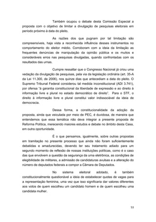 53
Também ocupou o debate desta Comissão Especial a
proposta com o objetivo de limitar a divulgação de pesquisas eleitorais em
período próximo à data do pleito.
As razões dos que pugnam por tal limitação são
compreensíveis, haja vista a reconhecida influência desses instrumentos no
comportamento do eleitor médio. Corroboram com a ideia da limitação as
frequentes denúncias de manipulação da opinião pública e os muitos e
consideráveis erros nas pesquisas divulgadas, quando confrontadas com os
resultados das urnas.
Cumpre ressaltar que o Congresso Nacional já criou uma
vedação da divulgação de pesquisas, pela via da legislação ordinária (art. 35-A
da Lei 11.300, de 2006), nos quinze dias que antecediam a data do pleito. O
Supremo Tribunal Federal considerou tal medida inconstitucional (ADI 3.741),
por ofensa “à garantia constitucional da liberdade de expressão e ao direito à
informação livre e plural no estado democrático de direito”. Para o STF, o
direito à informação livre e plural constitui valor indissociável da ideia de
democracia.
Dessa forma, a constitucionalidade da adoção da
proposta, ainda que veiculada por meio de PEC, é duvidosa, de maneira que
entendemos que essa temática não deva integrar a presente proposta de
Reforma Política, merecendo maiores estudos e debate no âmbito desta Casa,
em outra oportunidade.
É o que pensamos, igualmente, sobre outras propostas
em tramitação no presente processo que ainda não foram suficientemente
debatidas e amadurecidas, devendo ter seu tratamento adiado para um
segundo momento de reflexão de nossas instituições políticas, como é o caso
das que envolvem a questão da segurança da urna eletrônica, as condições de
elegibilidade de militares, a admissão de candidaturas avulsas e a alteração do
número de deputados federais a compor a Câmara de Deputados.
No sistema eleitoral adotado, é também
constitucionalmente questionável a ideia de estabelecer quotas de vagas para
a representação feminina, uma vez que isso significaria dar valores diferentes
aos votos de quem escolheu um candidato homem e de quem escolheu uma
candidata mulher.
 