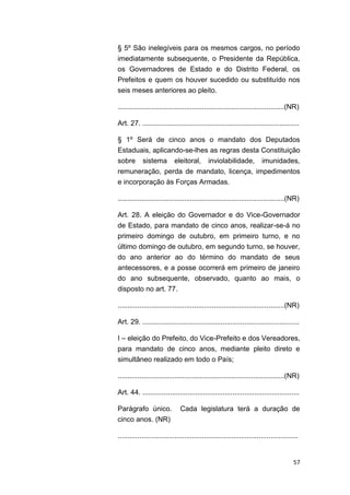57
§ 5º São inelegíveis para os mesmos cargos, no período
imediatamente subsequente, o Presidente da República,
os Governadores de Estado e do Distrito Federal, os
Prefeitos e quem os houver sucedido ou substituído nos
seis meses anteriores ao pleito.
.....................................................................................(NR)
Art. 27. ................................................................................
§ 1º Será de cinco anos o mandato dos Deputados
Estaduais, aplicando-se-lhes as regras desta Constituição
sobre sistema eleitoral, inviolabilidade, imunidades,
remuneração, perda de mandato, licença, impedimentos
e incorporação às Forças Armadas.
.....................................................................................(NR)
Art. 28. A eleição do Governador e do Vice-Governador
de Estado, para mandato de cinco anos, realizar-se-á no
primeiro domingo de outubro, em primeiro turno, e no
último domingo de outubro, em segundo turno, se houver,
do ano anterior ao do término do mandato de seus
antecessores, e a posse ocorrerá em primeiro de janeiro
do ano subsequente, observado, quanto ao mais, o
disposto no art. 77.
.....................................................................................(NR)
Art. 29. ................................................................................
I – eleição do Prefeito, do Vice-Prefeito e dos Vereadores,
para mandato de cinco anos, mediante pleito direto e
simultâneo realizado em todo o País;
.....................................................................................(NR)
Art. 44. ................................................................................
Parágrafo único. Cada legislatura terá a duração de
cinco anos. (NR)
............................................................................................
 