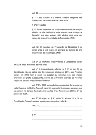 58
Art. 46. ................................................................................
§ 1º Cada Estado e o Distrito Federal elegerão três
Senadores, para mandatos de cinco anos.
§ 2º (revogado)
§ 3º Serão suplentes, na ordem decrescente da votação
obtida, os três candidatos mais votados para o cargo de
Senador que não tenham sido eleitos para uma das
vagas da respectiva unidade da Federação. (NR)
..........................................................................................
Art. 82. O mandato do Presidente da República é de
cinco anos e terá início em primeiro de janeiro do ano
seguinte ao de sua eleição. (NR)”
Art. 3º Os Prefeitos, Vice-Prefeitos e Vereadores eleitos
em 2016 terão mandatos de dois anos.
Art. 4º A inelegibilidade referida no § 5º do art. 14 da
Constituição não se aplica aos Governadores eleitos em 2014, aos Prefeitos
eleitos em 2016 nem a quem os suceder ou substituir nos seis meses
anteriores ao pleito subsequente, exceto se já tiverem exercido os mesmos
cargos no período imediatamente anterior.
Art. 5º Em 2018 serão eleitos apenas dois Senadores em
cada Estado e no Distrito Federal, cabendo aos suplentes ocupar as vagas que
se abrirem no Senado Federal entre os dias 1º de fevereiro de 2023 e 31 de
janeiro de 2024.
Art. 6º. O artigo 14, § 3º, inciso VI, alíneas “a” e “b” da
Constituição Federal, passa a vigorar com a seguinte redação:
“Art. 14 ................................................................................
.............................................................................................
§ 3º. ....................................................................................
.............................................................................................
 