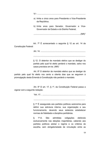 59
VI - ......................................................................................
a) trinta e cinco anos para Presidente e Vice-Presidente
da República;
b) trinta anos para Senador, Governador e Vice-
Governador de Estado e do Distrito Federal;
....................................................................................(NR)”
Art. 7º É acrescentado o seguinte § 12 ao art. 14 da
Constituição Federal:
Art. 14. ................................................................................
.............................................................................................
§ 12. O detentor de mandato eletivo que se desligar do
partido pelo qual foi eleito perderá o mandato, salvo nos
casos previstos em lei. (NR)”
Art. 8º O detentor de mandato eletivo que se desligar do
partido pelo qual foi eleito nos cento e oitenta dias que se seguirem à
promulgação desta Emenda à Constituição não perderá o mandato.
Art. 9º O art. 17, § 1º, da Constituição Federal passa a
vigorar com a seguinte redação:
“Art. 17. . .............................................................................
............................................................................................
§ 1º É assegurada aos partidos políticos autonomia para
definir sua estrutura interna, sua organização e seu
funcionamento, devendo seus estatutos estabelecer
normas de fidelidade e disciplina partidárias.
§ 1º-A. São admitidas coligações eleitorais
exclusivamente nas eleições majoritárias, cabendo aos
partidos políticos adotar o regime e os critérios de
escolha, sem obrigatoriedade de vinculação entre as
 