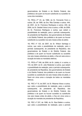 6
governadores de Estado e do Distrito Federal, dos
prefeitos e de quem os houver substituído ou sucedido no
curso dos mandatos;
15) PECs nºs
23, de 1999, do Sr. Fernando Ferro e
outros; 26, de 1999, da Sra. Rita Camata e outros; 444,
de 2001, do Sr. Francisco Rodrigues e outros; 249, de
2004, do Sr. Geddel Vieira Lima e outros, e 586, de 2006,
do Sr. Francisco Rodrigues e outros, que vedam a
possibilidade de reeleição, para o período subsequente,
do presidente da República, dos governadores de Estado
e do Distrito Federal, dos prefeitos e de quem os houver
substituído ou sucedido nos seis meses antes do pleito;
16) PEC nº 123, de 2007, do Sr. Wilson Santiago e
outros, que veda a possibilidade de reeleição, para o
período subsequente, do presidente da República, dos
governadores de Estado e do Distrito Federal, dos
prefeitos e de quem os houver substituído ou sucedido
nos seis meses anteriores ao pleito, e fixa em seis anos a
duração de todos os mandatos eletivos;
17) PECs nºs
246, de 2004, do Sr. Jutahy Jr. e outros, e
103, de 2007, do Sr. Júlio Redecker e outros, que vedam
a possibilidade de reeleição, para o período subsequente,
do presidente da República, dos governadores de Estado
e do Distrito Federal, dos prefeitos e de quem os houver
sucedido ou substituído nos seis meses antes do pleito, e
fixam em cinco anos a duração de todos os mandatos
eletivos;
18) PEC nº 15, de 2007, do Sr. Ribamar Alves e outros,
que veda a possibilidade de reeleição, para o período
subsequente, do presidente da República, dos
governadores de Estado e do Distrito Federal, dos
prefeitos e de quem os houver sucedido ou substituído
nos seis meses antes do pleito, e fixa em cinco anos a
duração do mandato de presidente da República;
19) PEC nº 337, de 1996, do Sr. Raul Belém e outros,
que veda a possibilidade de reeleição, para o período
 