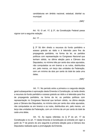 60
candidaturas em âmbito nacional, estadual, distrital ou
municipal.
....................................................................................(NR)”
Art. 10. O art. 17, § 3º, da Constituição Federal passa
vigorar com a seguinte redação:
Art. 17. ................................................................................
.............................................................................................
§ 3º Só têm direito a recursos do fundo partidário e
acesso gratuito ao rádio e à televisão para fins de
propaganda partidária, na forma da lei, os partidos
políticos com representação no Congresso Nacional que
tenham obtido, na última eleição para a Câmara dos
Deputados, no mínimo três por cento dos votos apurados,
não computados os em branco e os nulos, distribuídos
em, pelo menos, um terço das unidades da Federação,
com um mínimo de dois por cento do total de cada uma
delas.
....................................................................................(NR)”
Art. 11. No período entre a primeira e a segunda eleição
geral subsequentes à aprovação desta Emenda à Constituição, só terão direito
a recursos do fundo partidário e acesso gratuito ao rádio e à televisão para fins
de propaganda partidária, na forma da lei, os partidos políticos com
representação no Congresso Nacional que tenham obtido, na última eleição
para a Câmara dos Deputados, no mínimo dois por cento dos votos apurados,
não computados os em branco e os nulos, distribuídos em, pelo menos, um
terço das unidades da Federação, com um mínimo de um por cento do total de
cada uma delas.
Art. 12. As regras referidas no § 3º do art. 17 da
Constituição e no art. 11 desta Emenda à Constituição só entrarão em vigor a
partir de 1º de janeiro do ano seguinte à primeira eleição para a Câmara dos
Deputados realizada após a promulgação da Emenda.
 