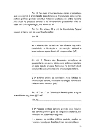 61
Art. 13. Nas duas primeiras eleições gerais e legislaturas
que se seguirem à promulgação desta Emenda à Constituição, dois ou mais
partidos políticos poderão constituir federação partidária de âmbito nacional
para atuar no processo eleitoral e no funcionamento parlamentar como se
fosse uma única agremiação, nos termos da lei.
Art. 14. Os artigos 29 e 45 da Constituição Federal
passam a vigorar com as seguintes alterações:
“Art. 29. ...............................................................................
.............................................................................................
XV – eleição dos Vereadores pelo sistema majoritário,
constituindo o Município a circunscrição eleitoral e
observadas as regras do art. 45, no que couber. (NR)
.............................................................................................
Art. 45. A Câmara dos Deputados compõe-se de
representantes do povo, eleitos pelo sistema majoritário
em cada Estado, em cada Território e no Distrito Federal,
constituindo cada um deles uma circunscrição eleitoral.
.............................................................................................
§ 3º Estarão eleitos os candidatos mais votados na
circunscrição eleitoral, na ordem da votação nominal que
cada um tenha recebido. (NR)”
Art. 15. O art. 17 da Constituição Federal passa a vigorar
acrescido dos seguintes §§ 5º e 6º:
“Art. 17. ...............................................................................
.............................................................................................
§ 5º Pessoas jurídicas somente poderão doar recursos
aos partidos políticos para as campanhas eleitorais, nos
termos da lei, observado o seguinte:
I – apenas os partidos políticos poderão receber os
recursos, vedadas as doações diretas para candidatos;
 