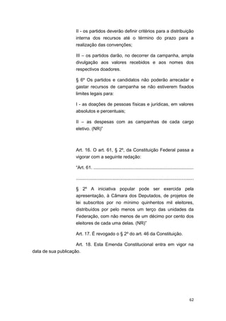 62
II - os partidos deverão definir critérios para a distribuição
interna dos recursos até o término do prazo para a
realização das convenções;
III – os partidos darão, no decorrer da campanha, ampla
divulgação aos valores recebidos e aos nomes dos
respectivos doadores.
§ 6º Os partidos e candidatos não poderão arrecadar e
gastar recursos de campanha se não estiverem fixados
limites legais para:
I - as doações de pessoas físicas e jurídicas, em valores
absolutos e percentuais;
II – as despesas com as campanhas de cada cargo
eletivo. (NR)”
Art. 16. O art. 61, § 2º, da Constituição Federal passa a
vigorar com a seguinte redação:
“Art. 61. ...............................................................................
.............................................................................................
§ 2º A iniciativa popular pode ser exercida pela
apresentação, à Câmara dos Deputados, de projetos de
lei subscritos por no mínimo quinhentos mil eleitores,
distribuídos por pelo menos um terço das unidades da
Federação, com não menos de um décimo por cento dos
eleitores de cada uma delas. (NR)”
Art. 17. É revogado o § 2º do art. 46 da Constituição.
Art. 18. Esta Emenda Constitucional entra em vigor na
data de sua publicação.
 