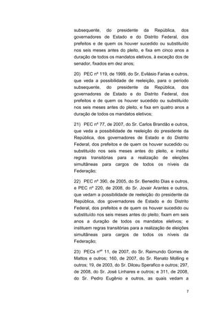 7
subsequente, do presidente da República, dos
governadores de Estado e do Distrito Federal, dos
prefeitos e de quem os houver sucedido ou substituído
nos seis meses antes do pleito, e fixa em cinco anos a
duração de todos os mandatos eletivos, à exceção dos de
senador, fixados em dez anos;
20) PEC nº 119, de 1999, do Sr. Evilásio Farias e outros,
que veda a possibilidade de reeleição, para o período
subsequente, do presidente da República, dos
governadores de Estado e do Distrito Federal, dos
prefeitos e de quem os houver sucedido ou substituído
nos seis meses antes do pleito, e fixa em quatro anos a
duração de todos os mandatos eletivos;
21) PEC nº 77, de 2007, do Sr. Carlos Brandão e outros,
que veda a possibilidade de reeleição do presidente da
República, dos governadores de Estado e do Distrito
Federal, dos prefeitos e de quem os houver sucedido ou
substituído nos seis meses antes do pleito, e institui
regras transitórias para a realização de eleições
simultâneas para cargos de todos os níveis da
Federação;
22) PEC nº 390, de 2005, do Sr. Benedito Dias e outros,
e PEC nº 220, de 2008, do Sr. Jovair Arantes e outros,
que vedam a possibilidade de reeleição do presidente da
República, dos governadores de Estado e do Distrito
Federal, dos prefeitos e de quem os houver sucedido ou
substituído nos seis meses antes do pleito; fixam em seis
anos a duração de todos os mandatos eletivos; e
instituem regras transitórias para a realização de eleições
simultâneas para cargos de todos os níveis da
Federação;
23) PECs nºs
11, de 2007, do Sr. Raimundo Gomes de
Mattos e outros; 160, de 2007, do Sr. Renato Molling e
outros; 19, de 2003, do Sr. Dilceu Sperafico e outros; 297,
de 2008, do Sr. José Linhares e outros; e 311, de 2008,
do Sr. Pedro Eugênio e outros, as quais vedam a
 
