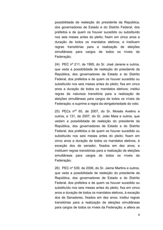 8
possibilidade de reeleição do presidente da República,
dos governadores de Estado e do Distrito Federal, dos
prefeitos e de quem os houver sucedido ou substituído
nos seis meses antes do pleito; fixam em cinco anos a
duração de todos os mandatos eletivos; e instituem
regras transitórias para a realização de eleições
simultâneas para cargos de todos os níveis da
Federação;
24) PEC nº 211, de 1995, do Sr. José Janene e outros,
que veda a possibilidade de reeleição do presidente da
República, dos governadores de Estado e do Distrito
Federal, dos prefeitos e de quem os houver sucedido ou
substituído nos seis meses antes do pleito; fixa em cinco
anos a duração de todos os mandatos eletivos; institui
regras de natureza transitória para a realização de
eleições simultâneas para cargos de todos os níveis da
Federação; e suprime a regra da obrigatoriedade do voto;
25) PECs nºs
65, de 2007, do Sr. Moisés Avelino e
outros, e 131, de 2007, do Sr. João Maia e outros, que
vedam a possibilidade de reeleição do presidente da
República, dos governadores de Estado e do Distrito
Federal, dos prefeitos e de quem os houver sucedido ou
substituído nos seis meses antes do pleito; fixam em
cinco anos a duração de todos os mandatos eletivos, à
exceção dos de senador, fixados em dez anos; e
instituem regras transitórias para a realização de eleições
simultâneas para cargos de todos os níveis da
Federação;
26) PEC nº 539, de 2006, do Sr. Jaime Martins e outros,
que veda a possibilidade de reeleição do presidente da
República, dos governadores de Estado e do Distrito
Federal, dos prefeitos e de quem os houver sucedido ou
substituído nos seis meses antes do pleito; fixa em cinco
anos a duração de todos os mandatos eletivos, à exceção
dos de Senadores, fixados em dez anos; institui regras
transitórias para a realização de eleições simultâneas
para cargos de todos os níveis da Federação; e altera as
 