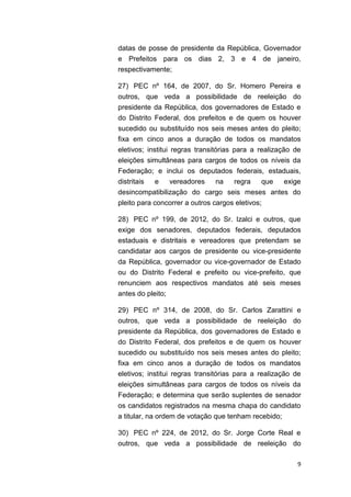9
datas de posse de presidente da República, Governador
e Prefeitos para os dias 2, 3 e 4 de janeiro,
respectivamente;
27) PEC nº 164, de 2007, do Sr. Homero Pereira e
outros, que veda a possibilidade de reeleição do
presidente da República, dos governadores de Estado e
do Distrito Federal, dos prefeitos e de quem os houver
sucedido ou substituído nos seis meses antes do pleito;
fixa em cinco anos a duração de todos os mandatos
eletivos; institui regras transitórias para a realização de
eleições simultâneas para cargos de todos os níveis da
Federação; e inclui os deputados federais, estaduais,
distritais e vereadores na regra que exige
desincompatibilização do cargo seis meses antes do
pleito para concorrer a outros cargos eletivos;
28) PEC nº 199, de 2012, do Sr. Izalci e outros, que
exige dos senadores, deputados federais, deputados
estaduais e distritais e vereadores que pretendam se
candidatar aos cargos de presidente ou vice-presidente
da República, governador ou vice-governador de Estado
ou do Distrito Federal e prefeito ou vice-prefeito, que
renunciem aos respectivos mandatos até seis meses
antes do pleito;
29) PEC nº 314, de 2008, do Sr. Carlos Zarattini e
outros, que veda a possibilidade de reeleição do
presidente da República, dos governadores de Estado e
do Distrito Federal, dos prefeitos e de quem os houver
sucedido ou substituído nos seis meses antes do pleito;
fixa em cinco anos a duração de todos os mandatos
eletivos; institui regras transitórias para a realização de
eleições simultâneas para cargos de todos os níveis da
Federação; e determina que serão suplentes de senador
os candidatos registrados na mesma chapa do candidato
a titular, na ordem de votação que tenham recebido;
30) PEC nº 224, de 2012, do Sr. Jorge Corte Real e
outros, que veda a possibilidade de reeleição do
 