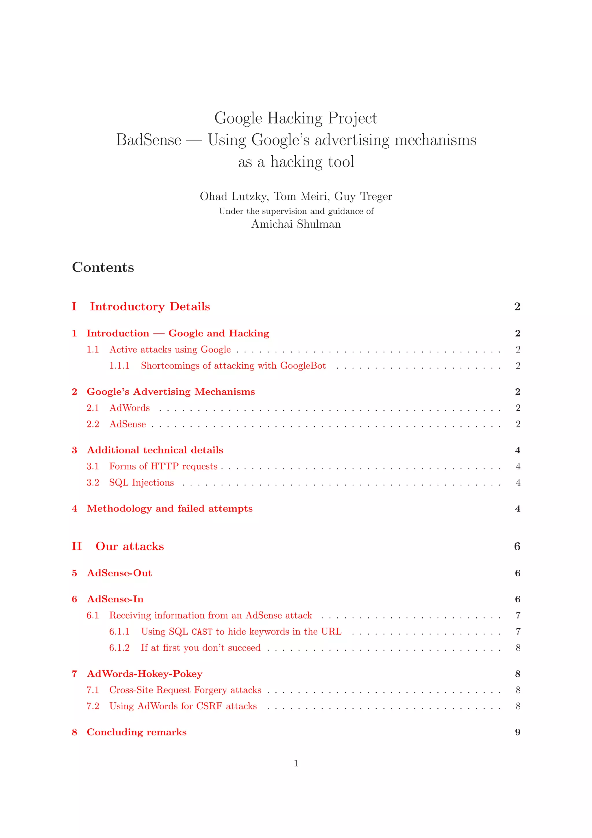 Google Hacking Project
BadSense — Using Google’s advertising mechanisms
as a hacking tool
Ohad Lutzky, Tom Meiri, Guy Treger
Under the supervision and guidance of
Amichai Shulman
Contents
I Introductory Details 2
1 Introduction — Google and Hacking 2
1.1 Active attacks using Google . . . . . . . . . . . . . . . . . . . . . . . . . . . . . . . . . . . 2
1.1.1 Shortcomings of attacking with GoogleBot . . . . . . . . . . . . . . . . . . . . . . 2
2 Google’s Advertising Mechanisms 2
2.1 AdWords . . . . . . . . . . . . . . . . . . . . . . . . . . . . . . . . . . . . . . . . . . . . . 2
2.2 AdSense . . . . . . . . . . . . . . . . . . . . . . . . . . . . . . . . . . . . . . . . . . . . . . 2
3 Additional technical details 4
3.1 Forms of HTTP requests . . . . . . . . . . . . . . . . . . . . . . . . . . . . . . . . . . . . . 4
3.2 SQL Injections . . . . . . . . . . . . . . . . . . . . . . . . . . . . . . . . . . . . . . . . . . 4
4 Methodology and failed attempts 4
II Our attacks 6
5 AdSense-Out 6
6 AdSense-In 6
6.1 Receiving information from an AdSense attack . . . . . . . . . . . . . . . . . . . . . . . . 7
6.1.1 Using SQL CAST to hide keywords in the URL . . . . . . . . . . . . . . . . . . . . 7
6.1.2 If at ﬁrst you don’t succeed . . . . . . . . . . . . . . . . . . . . . . . . . . . . . . . 8
7 AdWords-Hokey-Pokey 8
7.1 Cross-Site Request Forgery attacks . . . . . . . . . . . . . . . . . . . . . . . . . . . . . . . 8
7.2 Using AdWords for CSRF attacks . . . . . . . . . . . . . . . . . . . . . . . . . . . . . . . 8
8 Concluding remarks 9
1
 