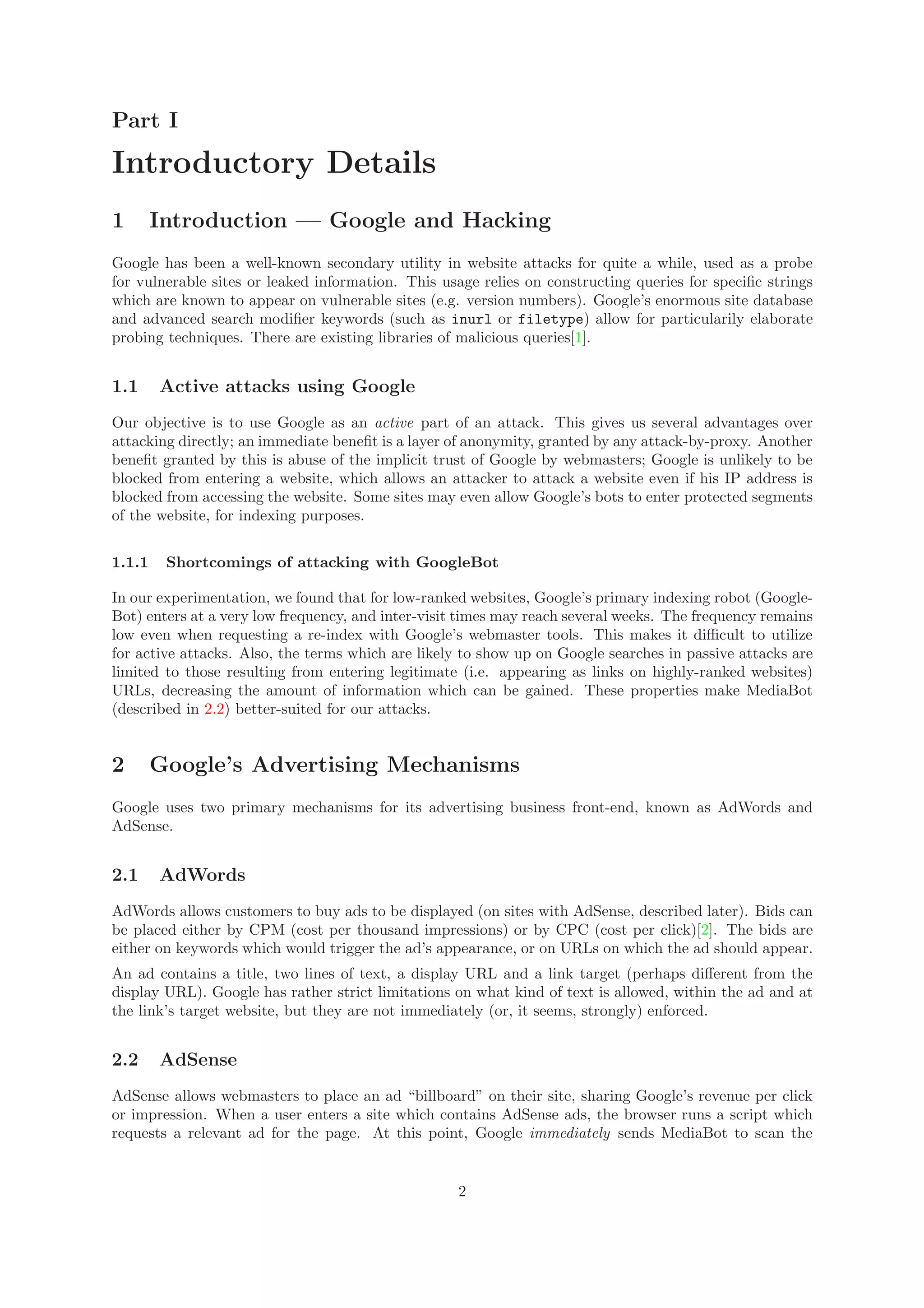 Part I
Introductory Details
1 Introduction — Google and Hacking
Google has been a well-known secondary utility in website attacks for quite a while, used as a probe
for vulnerable sites or leaked information. This usage relies on constructing queries for speciﬁc strings
which are known to appear on vulnerable sites (e.g. version numbers). Google’s enormous site database
and advanced search modiﬁer keywords (such as inurl or filetype) allow for particularily elaborate
probing techniques. There are existing libraries of malicious queries[1].
1.1 Active attacks using Google
Our objective is to use Google as an active part of an attack. This gives us several advantages over
attacking directly; an immediate beneﬁt is a layer of anonymity, granted by any attack-by-proxy. Another
beneﬁt granted by this is abuse of the implicit trust of Google by webmasters; Google is unlikely to be
blocked from entering a website, which allows an attacker to attack a website even if his IP address is
blocked from accessing the website. Some sites may even allow Google’s bots to enter protected segments
of the website, for indexing purposes.
1.1.1 Shortcomings of attacking with GoogleBot
In our experimentation, we found that for low-ranked websites, Google’s primary indexing robot (Google-
Bot) enters at a very low frequency, and inter-visit times may reach several weeks. The frequency remains
low even when requesting a re-index with Google’s webmaster tools. This makes it diﬃcult to utilize
for active attacks. Also, the terms which are likely to show up on Google searches in passive attacks are
limited to those resulting from entering legitimate (i.e. appearing as links on highly-ranked websites)
URLs, decreasing the amount of information which can be gained. These properties make MediaBot
(described in 2.2) better-suited for our attacks.
2 Google’s Advertising Mechanisms
Google uses two primary mechanisms for its advertising business front-end, known as AdWords and
AdSense.
2.1 AdWords
AdWords allows customers to buy ads to be displayed (on sites with AdSense, described later). Bids can
be placed either by CPM (cost per thousand impressions) or by CPC (cost per click)[2]. The bids are
either on keywords which would trigger the ad’s appearance, or on URLs on which the ad should appear.
An ad contains a title, two lines of text, a display URL and a link target (perhaps diﬀerent from the
display URL). Google has rather strict limitations on what kind of text is allowed, within the ad and at
the link’s target website, but they are not immediately (or, it seems, strongly) enforced.
2.2 AdSense
AdSense allows webmasters to place an ad “billboard” on their site, sharing Google’s revenue per click
or impression. When a user enters a site which contains AdSense ads, the browser runs a script which
requests a relevant ad for the page. At this point, Google immediately sends MediaBot to scan the
2
 