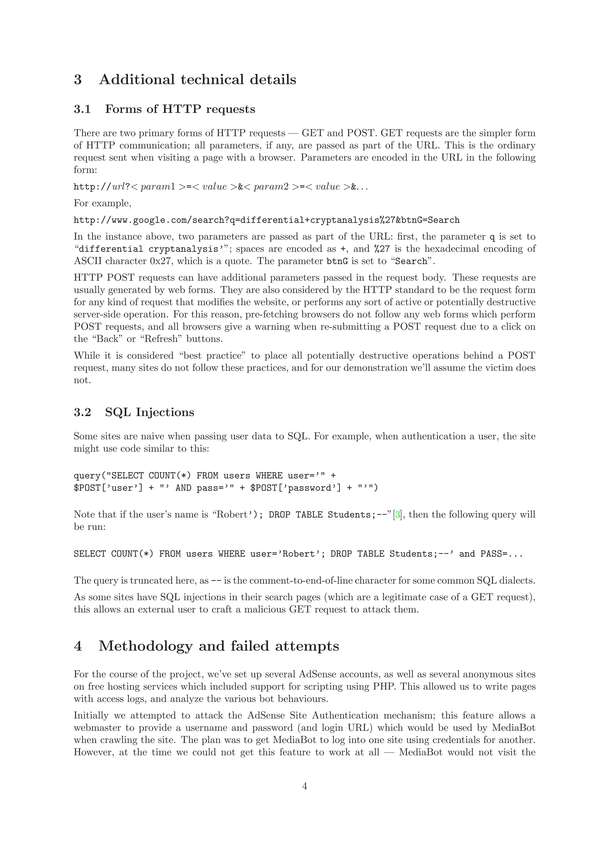 3 Additional technical details
3.1 Forms of HTTP requests
There are two primary forms of HTTP requests — GET and POST. GET requests are the simpler form
of HTTP communication; all parameters, if any, are passed as part of the URL. This is the ordinary
request sent when visiting a page with a browser. Parameters are encoded in the URL in the following
form:
http://url?< param1 >=< value >&< param2 >=< value >&. . .
For example,
http://www.google.com/search?q=differential+cryptanalysis%27&btnG=Search
In the instance above, two parameters are passed as part of the URL: ﬁrst, the parameter q is set to
“differential cryptanalysis’”; spaces are encoded as +, and %27 is the hexadecimal encoding of
ASCII character 0x27, which is a quote. The parameter btnG is set to “Search”.
HTTP POST requests can have additional parameters passed in the request body. These requests are
usually generated by web forms. They are also considered by the HTTP standard to be the request form
for any kind of request that modiﬁes the website, or performs any sort of active or potentially destructive
server-side operation. For this reason, pre-fetching browsers do not follow any web forms which perform
POST requests, and all browsers give a warning when re-submitting a POST request due to a click on
the “Back” or “Refresh” buttons.
While it is considered “best practice” to place all potentially destructive operations behind a POST
request, many sites do not follow these practices, and for our demonstration we’ll assume the victim does
not.
3.2 SQL Injections
Some sites are naive when passing user data to SQL. For example, when authentication a user, the site
might use code similar to this:
query("SELECT COUNT(*) FROM users WHERE user=’" +
$POST[’user’] + "’ AND pass=’" + $POST[’password’] + "’")
Note that if the user’s name is “Robert’); DROP TABLE Students;--”[3], then the following query will
be run:
SELECT COUNT(*) FROM users WHERE user=’Robert’; DROP TABLE Students;--’ and PASS=...
The query is truncated here, as -- is the comment-to-end-of-line character for some common SQL dialects.
As some sites have SQL injections in their search pages (which are a legitimate case of a GET request),
this allows an external user to craft a malicious GET request to attack them.
4 Methodology and failed attempts
For the course of the project, we’ve set up several AdSense accounts, as well as several anonymous sites
on free hosting services which included support for scripting using PHP. This allowed us to write pages
with access logs, and analyze the various bot behaviours.
Initially we attempted to attack the AdSense Site Authentication mechanism; this feature allows a
webmaster to provide a username and password (and login URL) which would be used by MediaBot
when crawling the site. The plan was to get MediaBot to log into one site using credentials for another.
However, at the time we could not get this feature to work at all — MediaBot would not visit the
4
 