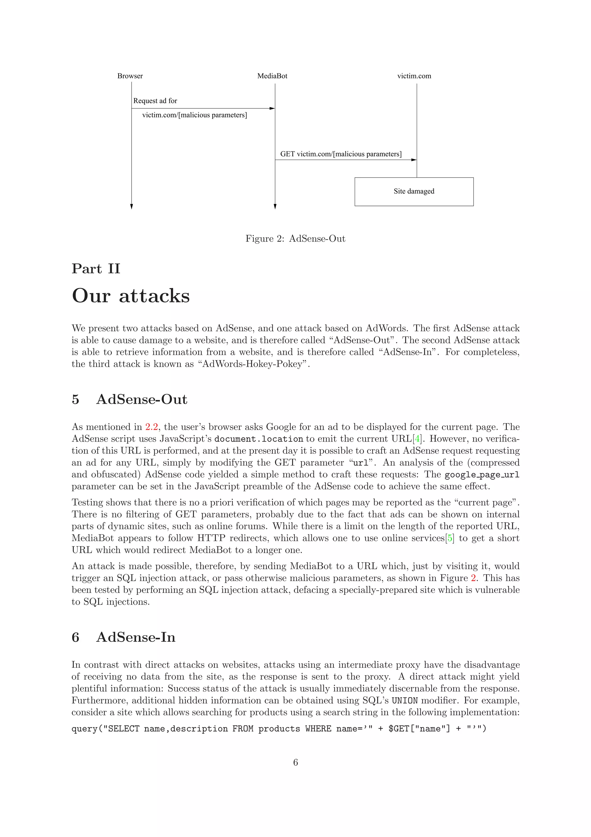 Browser MediaBot
Request ad for
victim.com/[malicious parameters]
victim.com
GET victim.com/[malicious parameters]
Site damaged
Figure 2: AdSense-Out
Part II
Our attacks
We present two attacks based on AdSense, and one attack based on AdWords. The ﬁrst AdSense attack
is able to cause damage to a website, and is therefore called “AdSense-Out”. The second AdSense attack
is able to retrieve information from a website, and is therefore called “AdSense-In”. For completeless,
the third attack is known as “AdWords-Hokey-Pokey”.
5 AdSense-Out
As mentioned in 2.2, the user’s browser asks Google for an ad to be displayed for the current page. The
AdSense script uses JavaScript’s document.location to emit the current URL[4]. However, no veriﬁca-
tion of this URL is performed, and at the present day it is possible to craft an AdSense request requesting
an ad for any URL, simply by modifying the GET parameter “url”. An analysis of the (compressed
and obfuscated) AdSense code yielded a simple method to craft these requests: The google page url
parameter can be set in the JavaScript preamble of the AdSense code to achieve the same eﬀect.
Testing shows that there is no a priori veriﬁcation of which pages may be reported as the “current page”.
There is no ﬁltering of GET parameters, probably due to the fact that ads can be shown on internal
parts of dynamic sites, such as online forums. While there is a limit on the length of the reported URL,
MediaBot appears to follow HTTP redirects, which allows one to use online services[5] to get a short
URL which would redirect MediaBot to a longer one.
An attack is made possible, therefore, by sending MediaBot to a URL which, just by visiting it, would
trigger an SQL injection attack, or pass otherwise malicious parameters, as shown in Figure 2. This has
been tested by performing an SQL injection attack, defacing a specially-prepared site which is vulnerable
to SQL injections.
6 AdSense-In
In contrast with direct attacks on websites, attacks using an intermediate proxy have the disadvantage
of receiving no data from the site, as the response is sent to the proxy. A direct attack might yield
plentiful information: Success status of the attack is usually immediately discernable from the response.
Furthermore, additional hidden information can be obtained using SQL’s UNION modiﬁer. For example,
consider a site which allows searching for products using a search string in the following implementation:
query("SELECT name,description FROM products WHERE name=’" + $GET["name"] + "’")
6
 