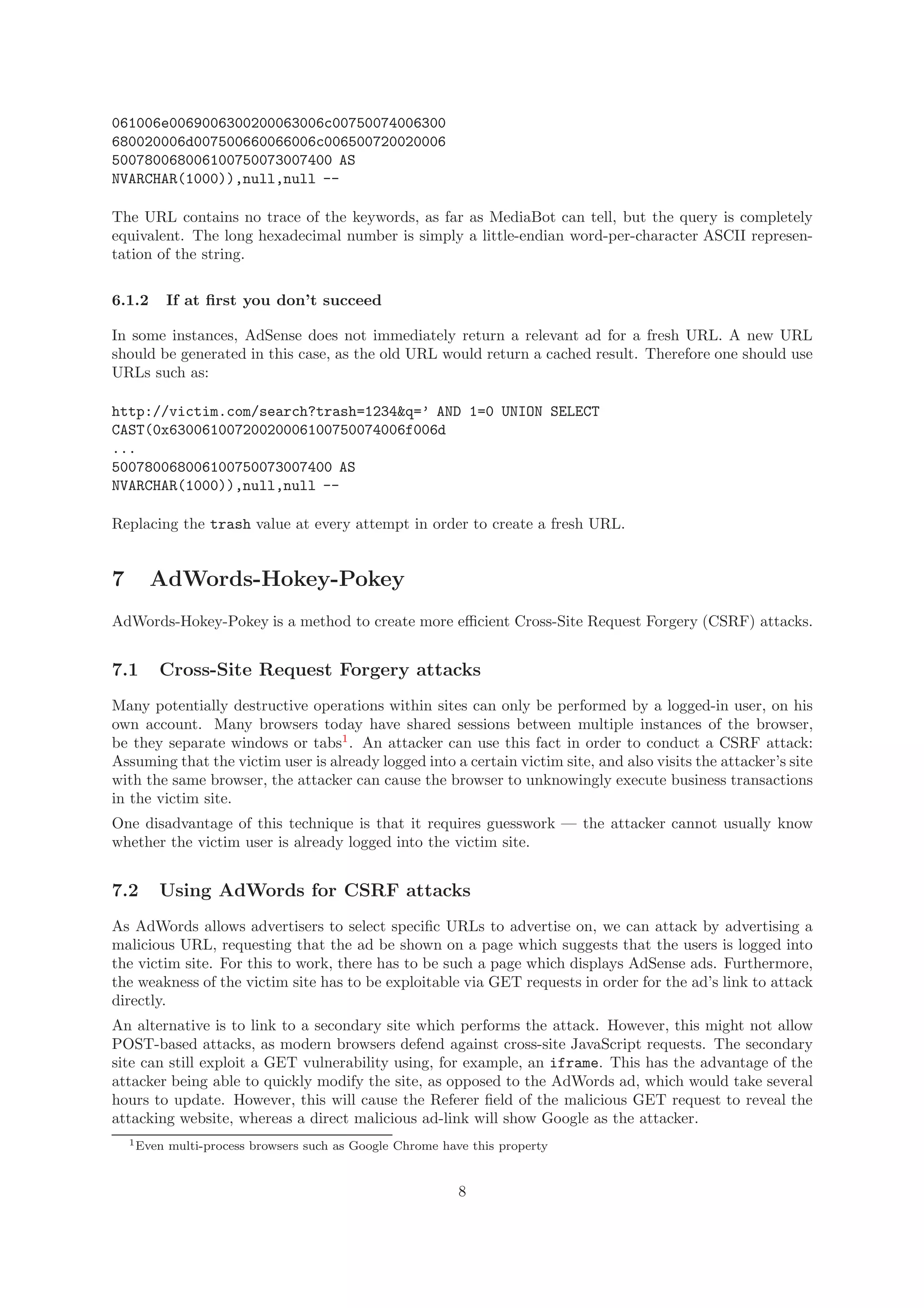 061006e0069006300200063006c00750074006300
680020006d007500660066006c006500720020006
500780068006100750073007400 AS
NVARCHAR(1000)),null,null --
The URL contains no trace of the keywords, as far as MediaBot can tell, but the query is completely
equivalent. The long hexadecimal number is simply a little-endian word-per-character ASCII represen-
tation of the string.
6.1.2 If at ﬁrst you don’t succeed
In some instances, AdSense does not immediately return a relevant ad for a fresh URL. A new URL
should be generated in this case, as the old URL would return a cached result. Therefore one should use
URLs such as:
http://victim.com/search?trash=1234&q=’ AND 1=0 UNION SELECT
CAST(0x63006100720020006100750074006f006d
...
500780068006100750073007400 AS
NVARCHAR(1000)),null,null --
Replacing the trash value at every attempt in order to create a fresh URL.
7 AdWords-Hokey-Pokey
AdWords-Hokey-Pokey is a method to create more eﬃcient Cross-Site Request Forgery (CSRF) attacks.
7.1 Cross-Site Request Forgery attacks
Many potentially destructive operations within sites can only be performed by a logged-in user, on his
own account. Many browsers today have shared sessions between multiple instances of the browser,
be they separate windows or tabs1
. An attacker can use this fact in order to conduct a CSRF attack:
Assuming that the victim user is already logged into a certain victim site, and also visits the attacker’s site
with the same browser, the attacker can cause the browser to unknowingly execute business transactions
in the victim site.
One disadvantage of this technique is that it requires guesswork — the attacker cannot usually know
whether the victim user is already logged into the victim site.
7.2 Using AdWords for CSRF attacks
As AdWords allows advertisers to select speciﬁc URLs to advertise on, we can attack by advertising a
malicious URL, requesting that the ad be shown on a page which suggests that the users is logged into
the victim site. For this to work, there has to be such a page which displays AdSense ads. Furthermore,
the weakness of the victim site has to be exploitable via GET requests in order for the ad’s link to attack
directly.
An alternative is to link to a secondary site which performs the attack. However, this might not allow
POST-based attacks, as modern browsers defend against cross-site JavaScript requests. The secondary
site can still exploit a GET vulnerability using, for example, an iframe. This has the advantage of the
attacker being able to quickly modify the site, as opposed to the AdWords ad, which would take several
hours to update. However, this will cause the Referer ﬁeld of the malicious GET request to reveal the
attacking website, whereas a direct malicious ad-link will show Google as the attacker.
1Even multi-process browsers such as Google Chrome have this property
8
 