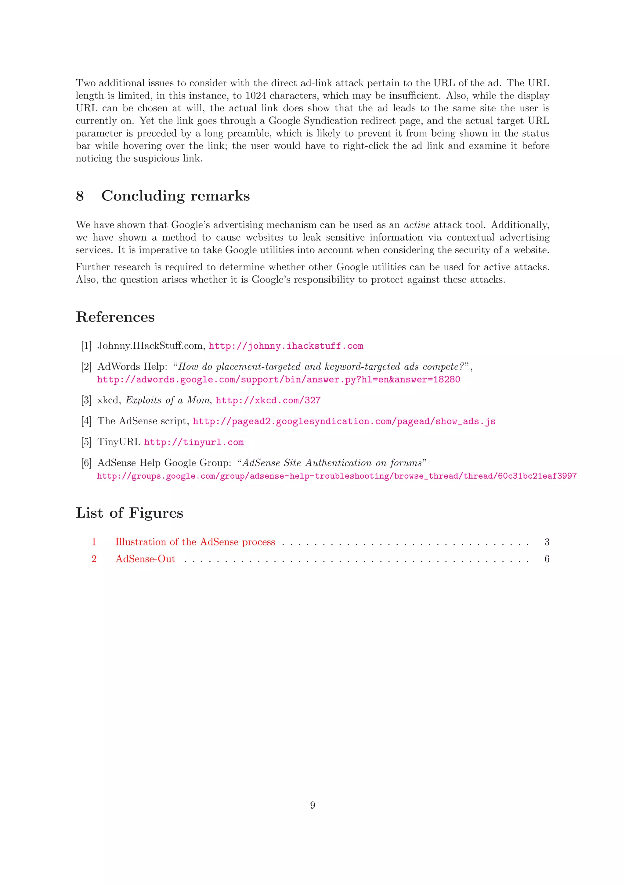Two additional issues to consider with the direct ad-link attack pertain to the URL of the ad. The URL
length is limited, in this instance, to 1024 characters, which may be insuﬃcient. Also, while the display
URL can be chosen at will, the actual link does show that the ad leads to the same site the user is
currently on. Yet the link goes through a Google Syndication redirect page, and the actual target URL
parameter is preceded by a long preamble, which is likely to prevent it from being shown in the status
bar while hovering over the link; the user would have to right-click the ad link and examine it before
noticing the suspicious link.
8 Concluding remarks
We have shown that Google’s advertising mechanism can be used as an active attack tool. Additionally,
we have shown a method to cause websites to leak sensitive information via contextual advertising
services. It is imperative to take Google utilities into account when considering the security of a website.
Further research is required to determine whether other Google utilities can be used for active attacks.
Also, the question arises whether it is Google’s responsibility to protect against these attacks.
References
[1] Johnny.IHackStuﬀ.com, http://johnny.ihackstuff.com
[2] AdWords Help: “How do placement-targeted and keyword-targeted ads compete?”,
http://adwords.google.com/support/bin/answer.py?hl=en&answer=18280
[3] xkcd, Exploits of a Mom, http://xkcd.com/327
[4] The AdSense script, http://pagead2.googlesyndication.com/pagead/show_ads.js
[5] TinyURL http://tinyurl.com
[6] AdSense Help Google Group: “AdSense Site Authentication on forums”
http://groups.google.com/group/adsense-help-troubleshooting/browse_thread/thread/60c31bc21eaf3997
List of Figures
1 Illustration of the AdSense process . . . . . . . . . . . . . . . . . . . . . . . . . . . . . . . 3
2 AdSense-Out . . . . . . . . . . . . . . . . . . . . . . . . . . . . . . . . . . . . . . . . . . . 6
9
 