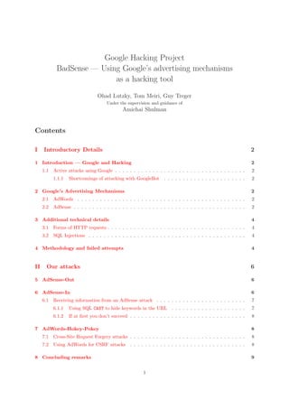 Google Hacking Project
BadSense — Using Google’s advertising mechanisms
as a hacking tool
Ohad Lutzky, Tom Meiri, Guy Treger
Under the supervision and guidance of
Amichai Shulman
Contents
I Introductory Details 2
1 Introduction — Google and Hacking 2
1.1 Active attacks using Google . . . . . . . . . . . . . . . . . . . . . . . . . . . . . . . . . . . 2
1.1.1 Shortcomings of attacking with GoogleBot . . . . . . . . . . . . . . . . . . . . . . 2
2 Google’s Advertising Mechanisms 2
2.1 AdWords . . . . . . . . . . . . . . . . . . . . . . . . . . . . . . . . . . . . . . . . . . . . . 2
2.2 AdSense . . . . . . . . . . . . . . . . . . . . . . . . . . . . . . . . . . . . . . . . . . . . . . 2
3 Additional technical details 4
3.1 Forms of HTTP requests . . . . . . . . . . . . . . . . . . . . . . . . . . . . . . . . . . . . . 4
3.2 SQL Injections . . . . . . . . . . . . . . . . . . . . . . . . . . . . . . . . . . . . . . . . . . 4
4 Methodology and failed attempts 4
II Our attacks 6
5 AdSense-Out 6
6 AdSense-In 6
6.1 Receiving information from an AdSense attack . . . . . . . . . . . . . . . . . . . . . . . . 7
6.1.1 Using SQL CAST to hide keywords in the URL . . . . . . . . . . . . . . . . . . . . 7
6.1.2 If at ﬁrst you don’t succeed . . . . . . . . . . . . . . . . . . . . . . . . . . . . . . . 8
7 AdWords-Hokey-Pokey 8
7.1 Cross-Site Request Forgery attacks . . . . . . . . . . . . . . . . . . . . . . . . . . . . . . . 8
7.2 Using AdWords for CSRF attacks . . . . . . . . . . . . . . . . . . . . . . . . . . . . . . . 8
8 Concluding remarks 9
1
 
